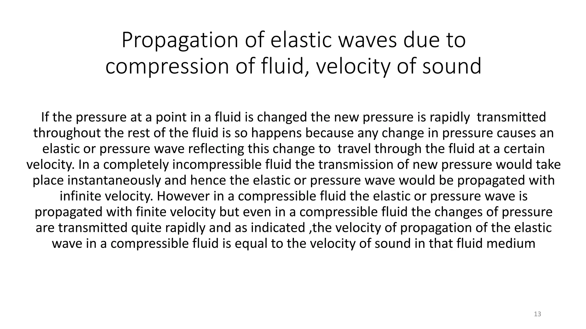 Propagation of elastic waves due to
compression of fluid, velocity of sound
If the pressure at a point in a fluid is changed the new pressure is rapidly transmitted
throughout the rest of the fluid is so happens because any change in pressure causes an
elastic or pressure wave reflecting this change to travel through the fluid at a certain
velocity. In a completely incompressible fluid the transmission of new pressure would take
place instantaneously and hence the elastic or pressure wave would be propagated with
infinite velocity. However in a compressible fluid the elastic or pressure wave is
propagated with finite velocity but even in a compressible fluid the changes of pressure
are transmitted quite rapidly and as indicated ,the velocity of propagation of the elastic
wave in a compressible fluid is equal to the velocity of sound in that fluid medium
13
 