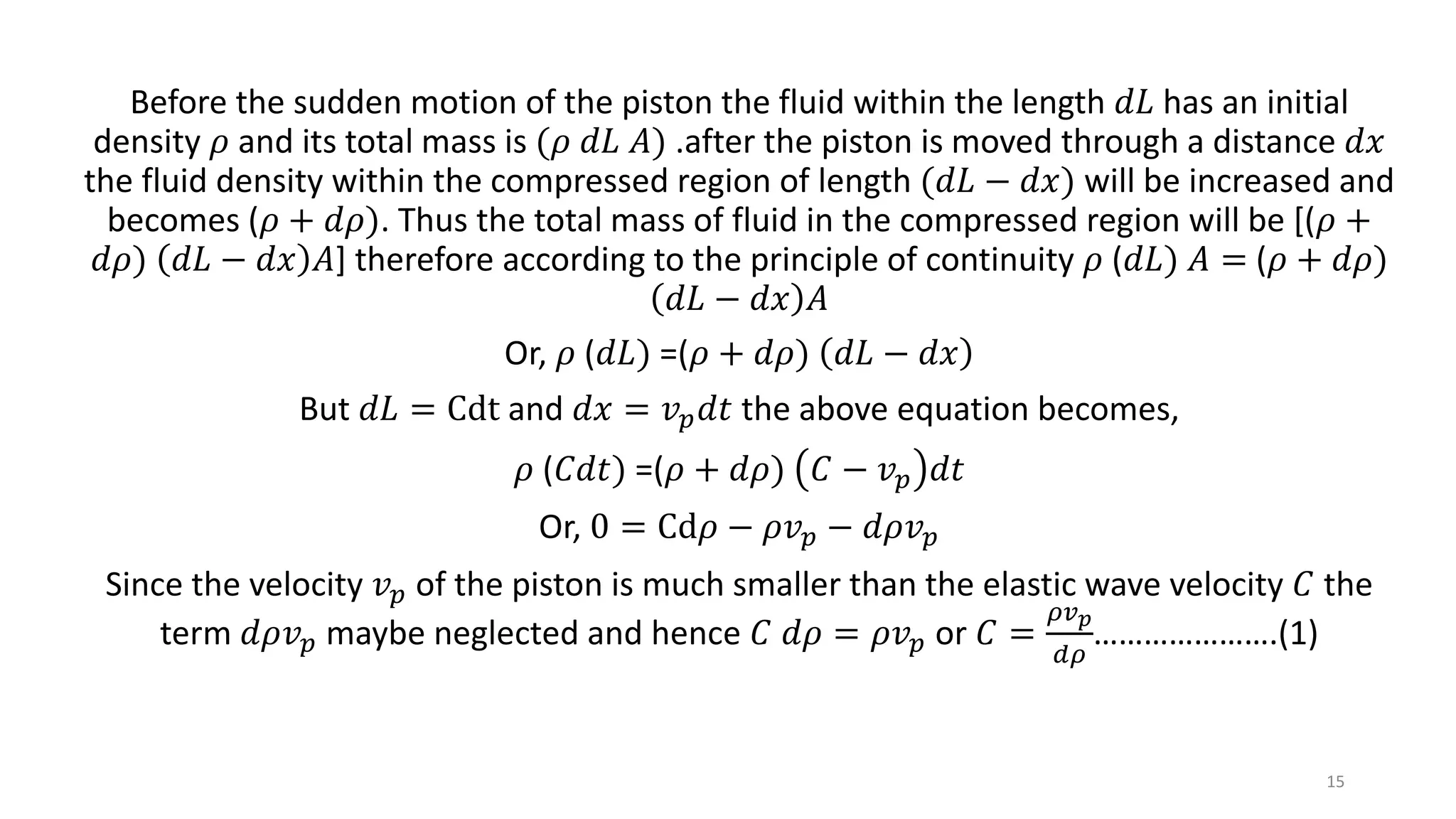 Before the sudden motion of the piston the fluid within the length 𝑑𝐿 has an initial
density 𝜌 and its total mass is (𝜌 𝑑𝐿 𝐴) .after the piston is moved through a distance 𝑑𝑥
the fluid density within the compressed region of length (𝑑𝐿 − 𝑑𝑥) will be increased and
becomes (𝜌 + 𝑑𝜌). Thus the total mass of fluid in the compressed region will be [(𝜌 +
𝑑𝜌) 𝑑𝐿 − 𝑑𝑥 𝐴] therefore according to the principle of continuity 𝜌 (𝑑𝐿) 𝐴 = (𝜌 + 𝑑𝜌)
𝑑𝐿 − 𝑑𝑥 𝐴
Or, 𝜌 (𝑑𝐿) =(𝜌 + 𝑑𝜌) 𝑑𝐿 − 𝑑𝑥
But 𝑑𝐿 = Cdt and 𝑑𝑥 = 𝑣 𝑝 𝑑𝑡 the above equation becomes,
𝜌 (𝐶𝑑𝑡) =(𝜌 + 𝑑𝜌) 𝐶 − 𝑣 𝑝 𝑑𝑡
Or, 0 = Cd𝜌 − 𝜌𝑣 𝑝 − 𝑑𝜌𝑣 𝑝
Since the velocity 𝑣 𝑝 of the piston is much smaller than the elastic wave velocity 𝐶 the
term 𝑑𝜌𝑣 𝑝 maybe neglected and hence 𝐶 𝑑𝜌 = 𝜌𝑣 𝑝 or 𝐶 =
𝜌𝑣 𝑝
𝑑𝜌
………………….(1)
15
 
