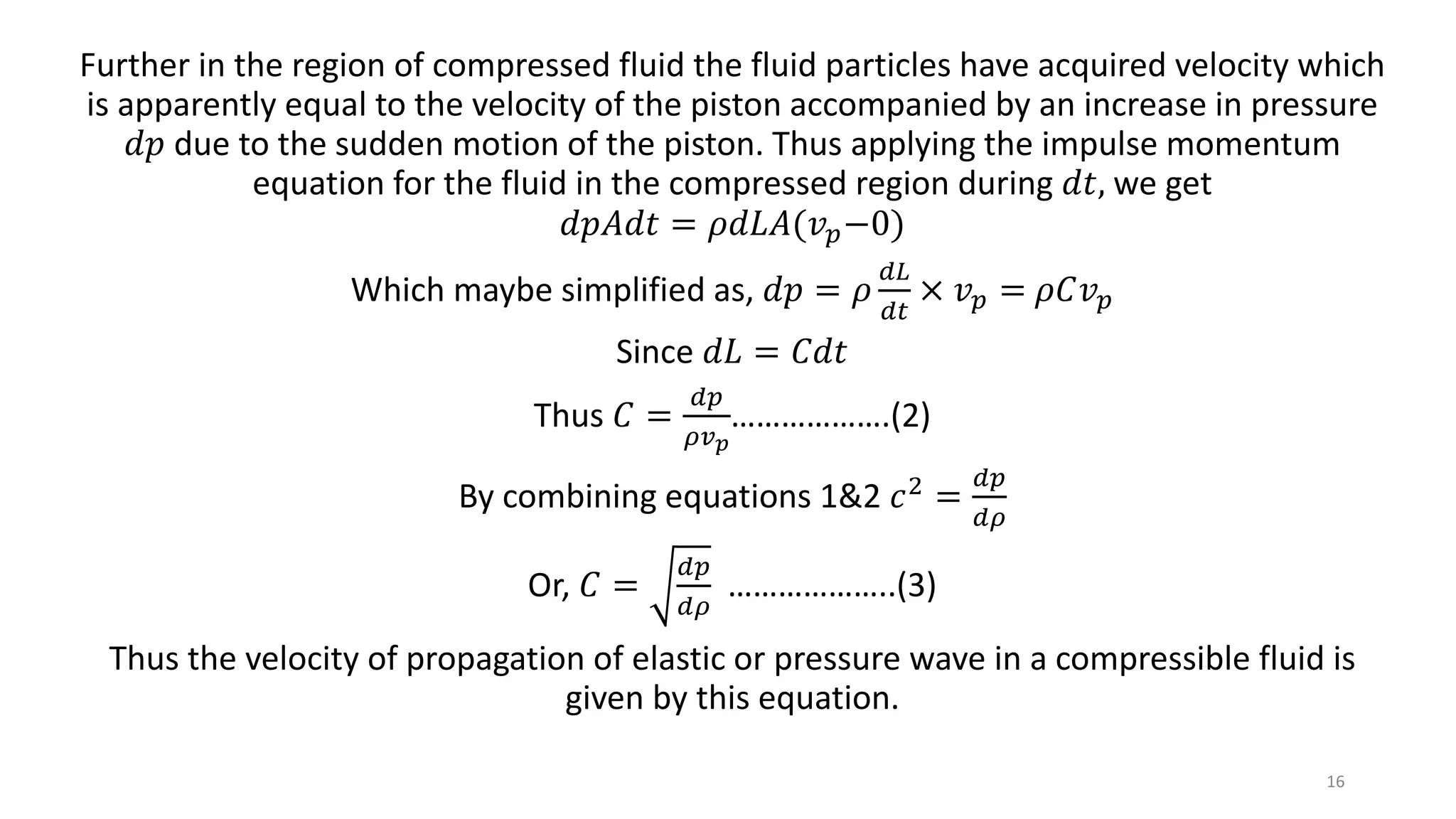 Further in the region of compressed fluid the fluid particles have acquired velocity which
is apparently equal to the velocity of the piston accompanied by an increase in pressure
𝑑𝑝 due to the sudden motion of the piston. Thus applying the impulse momentum
equation for the fluid in the compressed region during 𝑑𝑡, we get
𝑑𝑝𝐴𝑑𝑡 = 𝜌𝑑𝐿𝐴(𝑣 𝑝−0)
Which maybe simplified as, 𝑑𝑝 = 𝜌
𝑑𝐿
𝑑𝑡
× 𝑣 𝑝 = 𝜌𝐶𝑣 𝑝
Since 𝑑𝐿 = 𝐶𝑑𝑡
Thus 𝐶 =
𝑑𝑝
𝜌𝑣 𝑝
……………….(2)
By combining equations 1&2 𝑐2 =
𝑑𝑝
𝑑𝜌
Or, 𝐶 =
𝑑𝑝
𝑑𝜌
………………..(3)
Thus the velocity of propagation of elastic or pressure wave in a compressible fluid is
given by this equation.
16
 