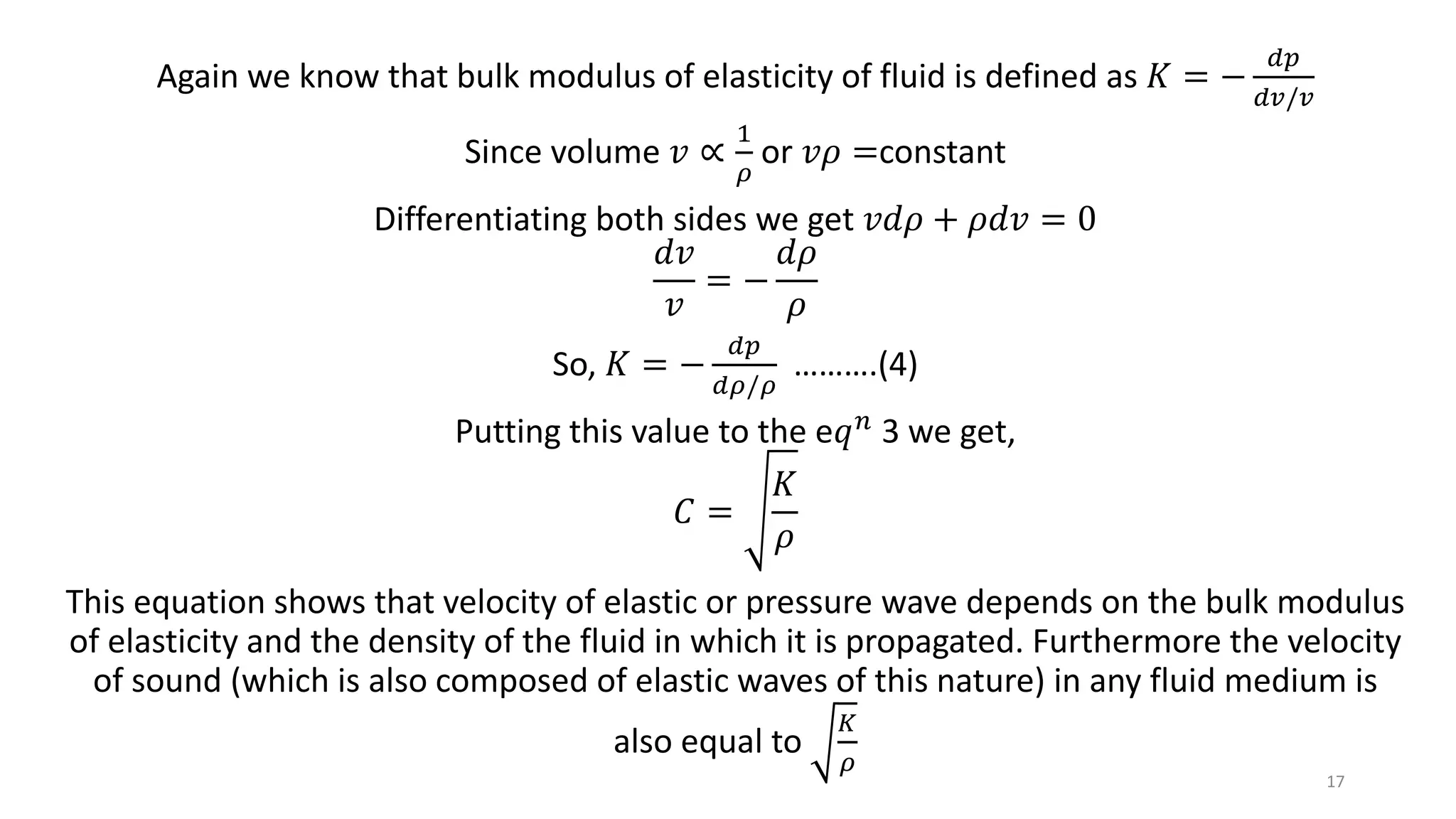 Again we know that bulk modulus of elasticity of fluid is defined as 𝐾 = −
𝑑𝑝
𝑑𝑣/𝑣
Since volume 𝑣 ∝
1
𝜌
or 𝑣𝜌 =constant
Differentiating both sides we get 𝑣𝑑𝜌 + 𝜌𝑑𝑣 = 0
𝑑𝑣
𝑣
= −
𝑑𝜌
𝜌
So, 𝐾 = −
𝑑𝑝
𝑑𝜌/𝜌
……….(4)
Putting this value to the e𝑞 𝑛 3 we get,
𝐶 =
𝐾
𝜌
This equation shows that velocity of elastic or pressure wave depends on the bulk modulus
of elasticity and the density of the fluid in which it is propagated. Furthermore the velocity
of sound (which is also composed of elastic waves of this nature) in any fluid medium is
also equal to
𝐾
𝜌
17
 