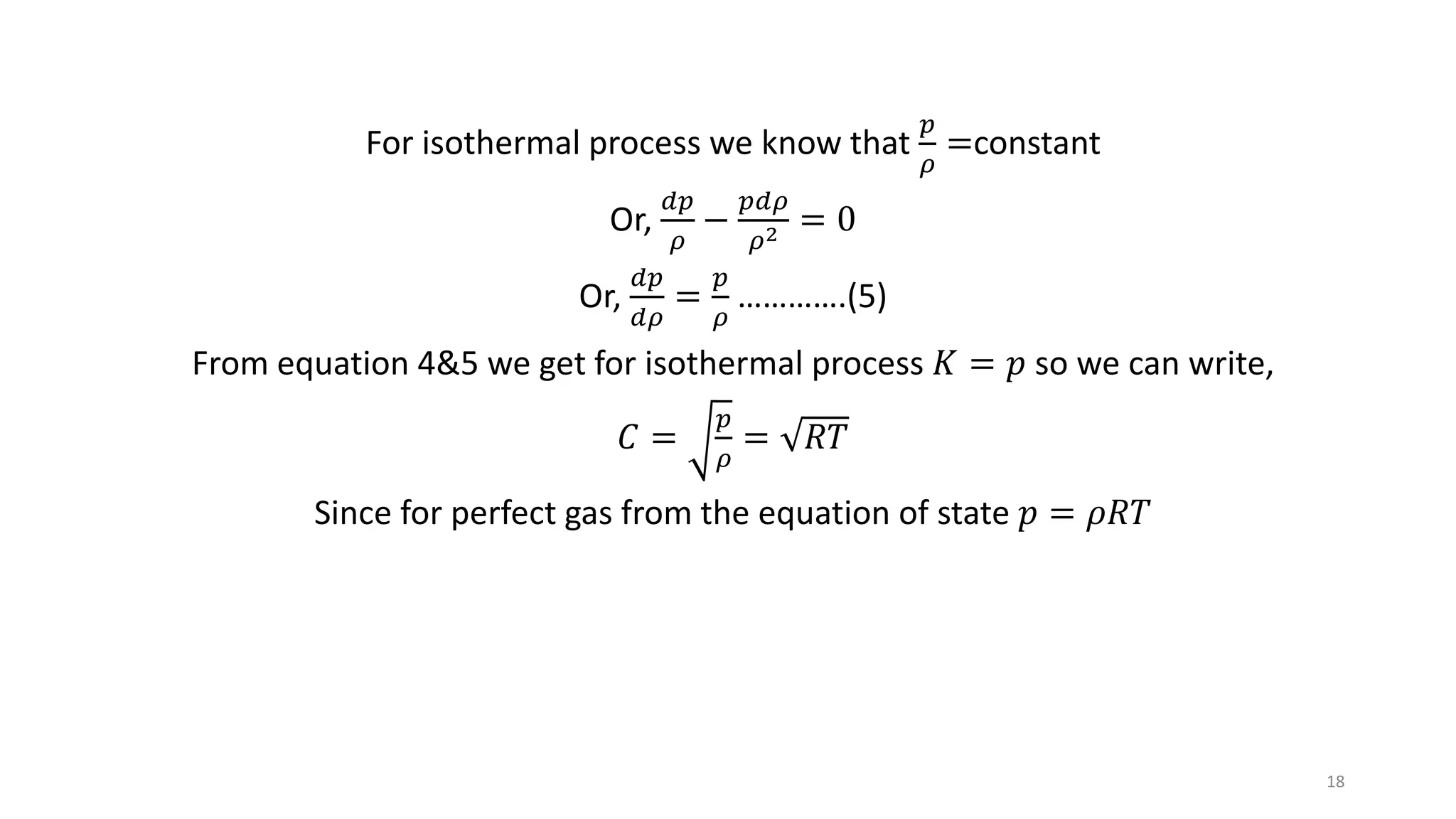 For isothermal process we know that
𝑝
𝜌
=constant
Or,
𝑑𝑝
𝜌
−
𝑝𝑑𝜌
𝜌2 = 0
Or,
𝑑𝑝
𝑑𝜌
=
𝑝
𝜌
………….(5)
From equation 4&5 we get for isothermal process 𝐾 = 𝑝 so we can write,
𝐶 =
𝑝
𝜌
= 𝑅𝑇
Since for perfect gas from the equation of state 𝑝 = 𝜌𝑅𝑇
18
 