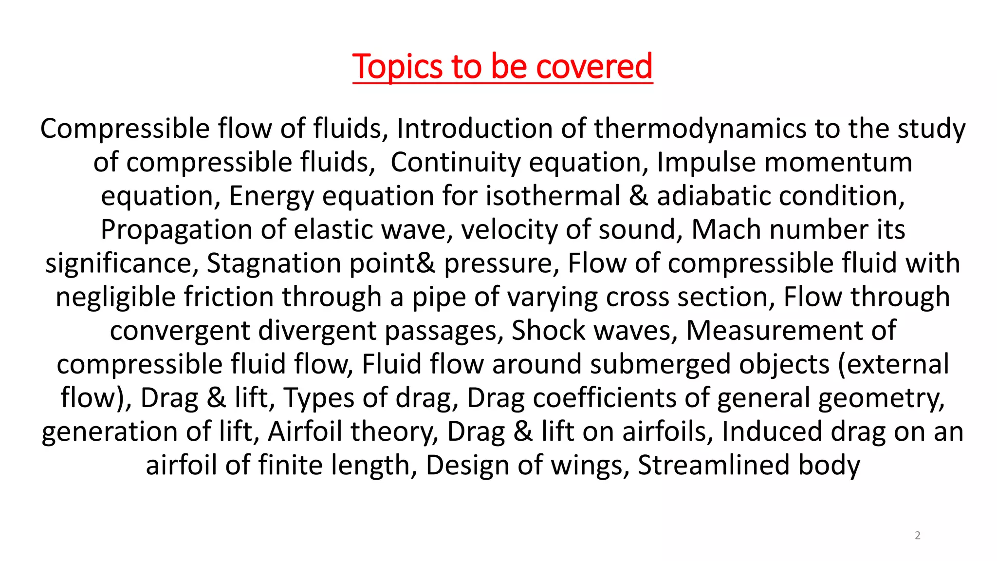 Topics to be covered
Compressible flow of fluids, Introduction of thermodynamics to the study
of compressible fluids, Continuity equation, Impulse momentum
equation, Energy equation for isothermal & adiabatic condition,
Propagation of elastic wave, velocity of sound, Mach number its
significance, Stagnation point& pressure, Flow of compressible fluid with
negligible friction through a pipe of varying cross section, Flow through
convergent divergent passages, Shock waves, Measurement of
compressible fluid flow, Fluid flow around submerged objects (external
flow), Drag & lift, Types of drag, Drag coefficients of general geometry,
generation of lift, Airfoil theory, Drag & lift on airfoils, Induced drag on an
airfoil of finite length, Design of wings, Streamlined body
2
 