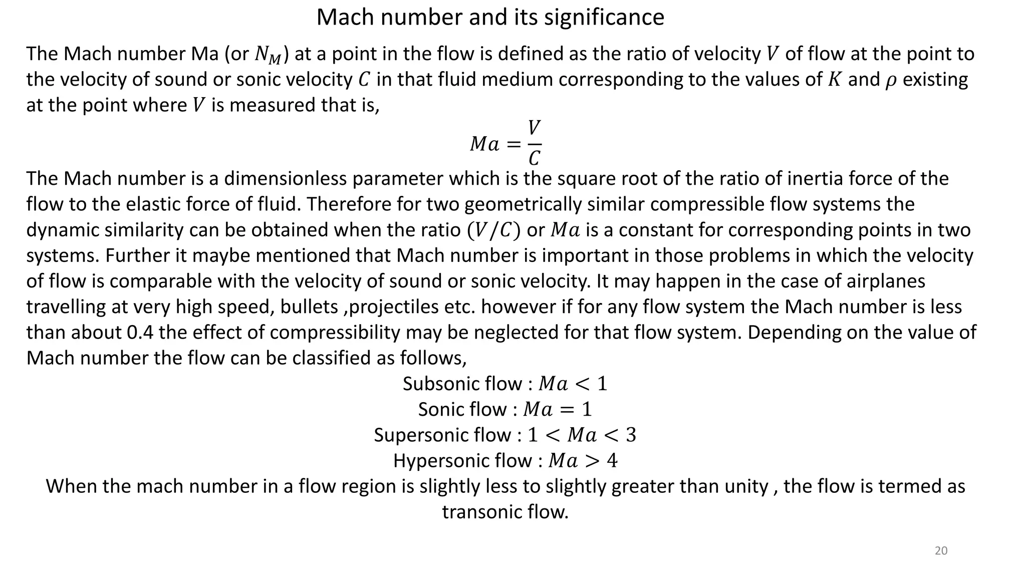 Mach number and its significance
The Mach number Ma (or 𝑁 𝑀) at a point in the flow is defined as the ratio of velocity 𝑉 of flow at the point to
the velocity of sound or sonic velocity 𝐶 in that fluid medium corresponding to the values of 𝐾 and 𝜌 existing
at the point where 𝑉 is measured that is,
𝑀𝑎 =
𝑉
𝐶
The Mach number is a dimensionless parameter which is the square root of the ratio of inertia force of the
flow to the elastic force of fluid. Therefore for two geometrically similar compressible flow systems the
dynamic similarity can be obtained when the ratio (𝑉/𝐶) or 𝑀𝑎 is a constant for corresponding points in two
systems. Further it maybe mentioned that Mach number is important in those problems in which the velocity
of flow is comparable with the velocity of sound or sonic velocity. It may happen in the case of airplanes
travelling at very high speed, bullets ,projectiles etc. however if for any flow system the Mach number is less
than about 0.4 the effect of compressibility may be neglected for that flow system. Depending on the value of
Mach number the flow can be classified as follows,
Subsonic flow : 𝑀𝑎 < 1
Sonic flow : 𝑀𝑎 = 1
Supersonic flow : 1 < 𝑀𝑎 < 3
Hypersonic flow : 𝑀𝑎 > 4
When the mach number in a flow region is slightly less to slightly greater than unity , the flow is termed as
transonic flow.
20
 