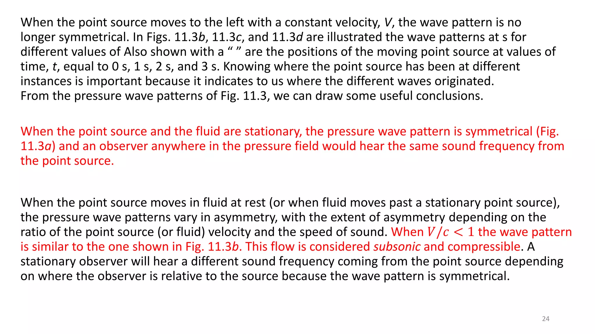 When the point source moves to the left with a constant velocity, V, the wave pattern is no
longer symmetrical. In Figs. 11.3b, 11.3c, and 11.3d are illustrated the wave patterns at s for
different values of Also shown with a “ ” are the positions of the moving point source at values of
time, t, equal to 0 s, 1 s, 2 s, and 3 s. Knowing where the point source has been at different
instances is important because it indicates to us where the different waves originated.
From the pressure wave patterns of Fig. 11.3, we can draw some useful conclusions.
When the point source and the fluid are stationary, the pressure wave pattern is symmetrical (Fig.
11.3a) and an observer anywhere in the pressure field would hear the same sound frequency from
the point source.
When the point source moves in fluid at rest (or when fluid moves past a stationary point source),
the pressure wave patterns vary in asymmetry, with the extent of asymmetry depending on the
ratio of the point source (or fluid) velocity and the speed of sound. When 𝑉/𝑐 < 1 the wave pattern
is similar to the one shown in Fig. 11.3b. This flow is considered subsonic and compressible. A
stationary observer will hear a different sound frequency coming from the point source depending
on where the observer is relative to the source because the wave pattern is symmetrical.
24
 