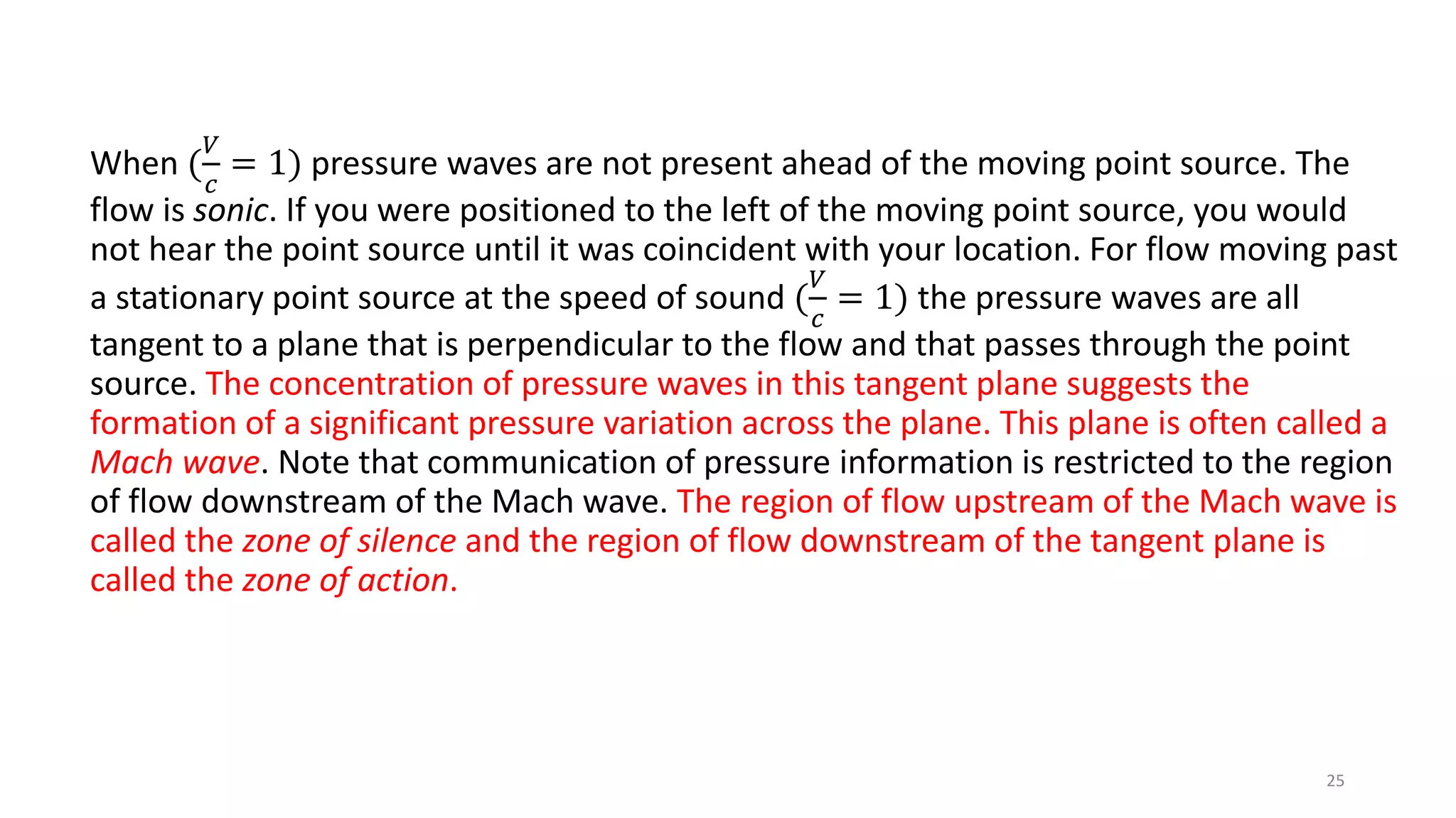 When (
𝑉
𝑐
= 1) pressure waves are not present ahead of the moving point source. The
flow is sonic. If you were positioned to the left of the moving point source, you would
not hear the point source until it was coincident with your location. For flow moving past
a stationary point source at the speed of sound (
𝑉
𝑐
= 1) the pressure waves are all
tangent to a plane that is perpendicular to the flow and that passes through the point
source. The concentration of pressure waves in this tangent plane suggests the
formation of a significant pressure variation across the plane. This plane is often called a
Mach wave. Note that communication of pressure information is restricted to the region
of flow downstream of the Mach wave. The region of flow upstream of the Mach wave is
called the zone of silence and the region of flow downstream of the tangent plane is
called the zone of action.
25
 