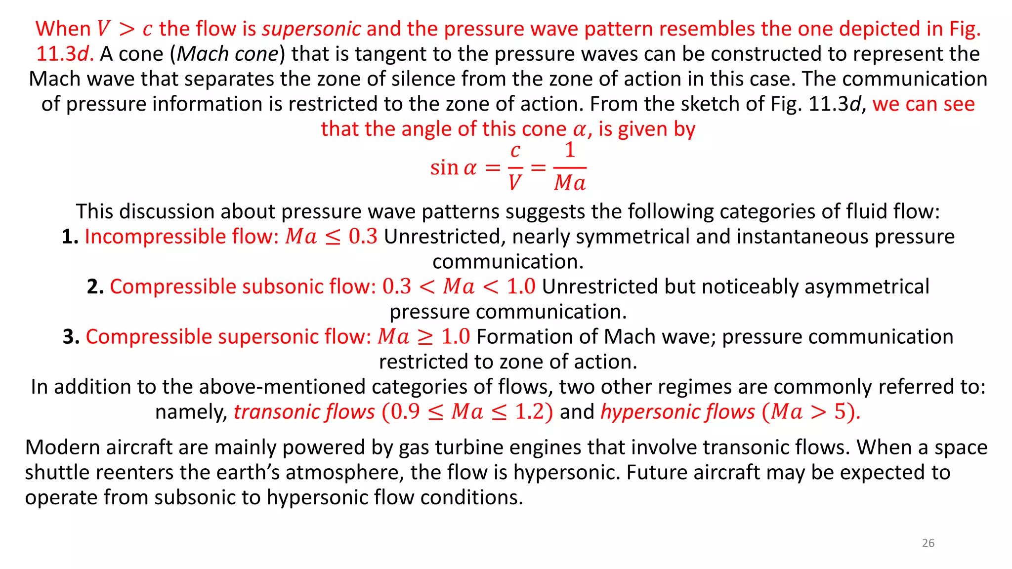 When 𝑉 > 𝑐 the flow is supersonic and the pressure wave pattern resembles the one depicted in Fig.
11.3d. A cone (Mach cone) that is tangent to the pressure waves can be constructed to represent the
Mach wave that separates the zone of silence from the zone of action in this case. The communication
of pressure information is restricted to the zone of action. From the sketch of Fig. 11.3d, we can see
that the angle of this cone 𝛼, is given by
sin 𝛼 =
𝑐
𝑉
=
1
𝑀𝑎
This discussion about pressure wave patterns suggests the following categories of fluid flow:
1. Incompressible flow: 𝑀𝑎 ≤ 0.3 Unrestricted, nearly symmetrical and instantaneous pressure
communication.
2. Compressible subsonic flow: 0.3 < 𝑀𝑎 < 1.0 Unrestricted but noticeably asymmetrical
pressure communication.
3. Compressible supersonic flow: 𝑀𝑎 ≥ 1.0 Formation of Mach wave; pressure communication
restricted to zone of action.
In addition to the above-mentioned categories of flows, two other regimes are commonly referred to:
namely, transonic flows (0.9 ≤ 𝑀𝑎 ≤ 1.2) and hypersonic flows (𝑀𝑎 > 5).
Modern aircraft are mainly powered by gas turbine engines that involve transonic flows. When a space
shuttle reenters the earth’s atmosphere, the flow is hypersonic. Future aircraft may be expected to
operate from subsonic to hypersonic flow conditions.
26
 