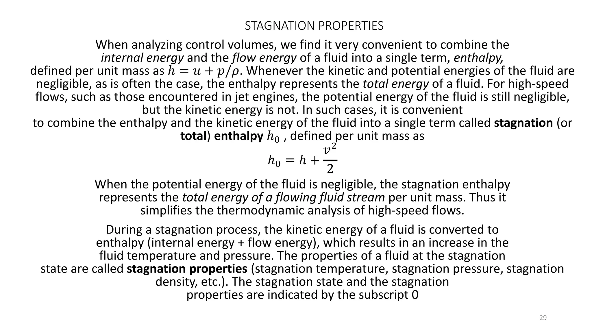 STAGNATION PROPERTIES
When analyzing control volumes, we find it very convenient to combine the
internal energy and the flow energy of a fluid into a single term, enthalpy,
defined per unit mass as ℎ = 𝑢 + 𝑝/𝜌. Whenever the kinetic and potential energies of the fluid are
negligible, as is often the case, the enthalpy represents the total energy of a fluid. For high-speed
flows, such as those encountered in jet engines, the potential energy of the fluid is still negligible,
but the kinetic energy is not. In such cases, it is convenient
to combine the enthalpy and the kinetic energy of the fluid into a single term called stagnation (or
total) enthalpy ℎ0 , defined per unit mass as
ℎ0 = ℎ +
𝑣2
2
When the potential energy of the fluid is negligible, the stagnation enthalpy
represents the total energy of a flowing fluid stream per unit mass. Thus it
simplifies the thermodynamic analysis of high-speed flows.
During a stagnation process, the kinetic energy of a fluid is converted to
enthalpy (internal energy + flow energy), which results in an increase in the
fluid temperature and pressure. The properties of a fluid at the stagnation
state are called stagnation properties (stagnation temperature, stagnation pressure, stagnation
density, etc.). The stagnation state and the stagnation
properties are indicated by the subscript 0
29
 