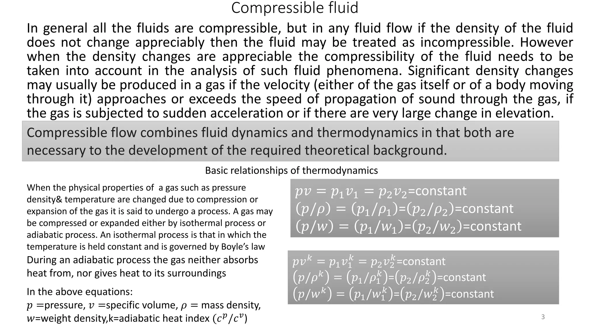 Compressible fluid
In general all the fluids are compressible, but in any fluid flow if the density of the fluid
does not change appreciably then the fluid may be treated as incompressible. However
when the density changes are appreciable the compressibility of the fluid needs to be
taken into account in the analysis of such fluid phenomena. Significant density changes
may usually be produced in a gas if the velocity (either of the gas itself or of a body moving
through it) approaches or exceeds the speed of propagation of sound through the gas, if
the gas is subjected to sudden acceleration or if there are very large change in elevation.
Compressible flow combines fluid dynamics and thermodynamics in that both are
necessary to the development of the required theoretical background.
Basic relationships of thermodynamics
When the physical properties of a gas such as pressure
density& temperature are changed due to compression or
expansion of the gas it is said to undergo a process. A gas may
be compressed or expanded either by isothermal process or
adiabatic process. An isothermal process is that in which the
temperature is held constant and is governed by Boyle’s law
𝑝𝑣 = 𝑝1 𝑣1 = 𝑝2 𝑣2=constant
𝑝/𝜌 = 𝑝1/𝜌1 = 𝑝2/𝜌2 =constant
𝑝/𝑤 = 𝑝1/𝑤1 = 𝑝2/𝑤2 =constant
During an adiabatic process the gas neither absorbs
heat from, nor gives heat to its surroundings
𝑝𝑣 𝑘
= 𝑝1 𝑣1
𝑘
= 𝑝2 𝑣2
𝑘
=constant
𝑝/𝜌 𝑘 = 𝑝1/𝜌1
𝑘
= 𝑝2/𝜌2
𝑘
=constant
𝑝/𝑤 𝑘 = 𝑝1/𝑤1
𝑘
= 𝑝2/𝑤2
𝑘
=constantIn the above equations:
𝑝 =pressure, 𝑣 =specific volume, 𝜌 = mass density,
𝑤=weight density,k=adiabatic heat index (𝑐 𝑝
/𝑐 𝑣
) 3
 