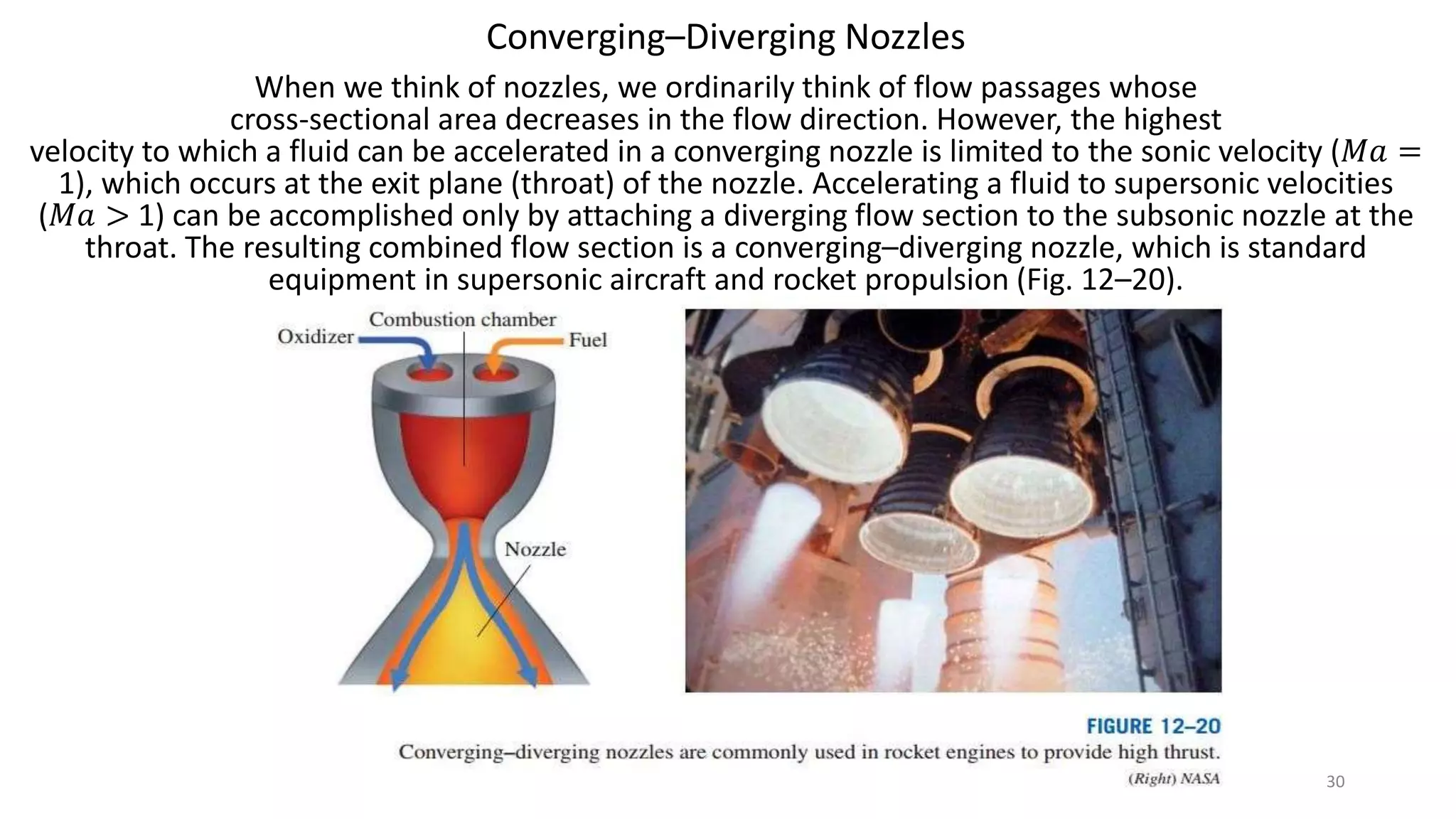 Converging–Diverging Nozzles
When we think of nozzles, we ordinarily think of flow passages whose
cross-sectional area decreases in the flow direction. However, the highest
velocity to which a fluid can be accelerated in a converging nozzle is limited to the sonic velocity (𝑀𝑎 =
1), which occurs at the exit plane (throat) of the nozzle. Accelerating a fluid to supersonic velocities
(𝑀𝑎 > 1) can be accomplished only by attaching a diverging flow section to the subsonic nozzle at the
throat. The resulting combined flow section is a converging–diverging nozzle, which is standard
equipment in supersonic aircraft and rocket propulsion (Fig. 12–20).
30
 