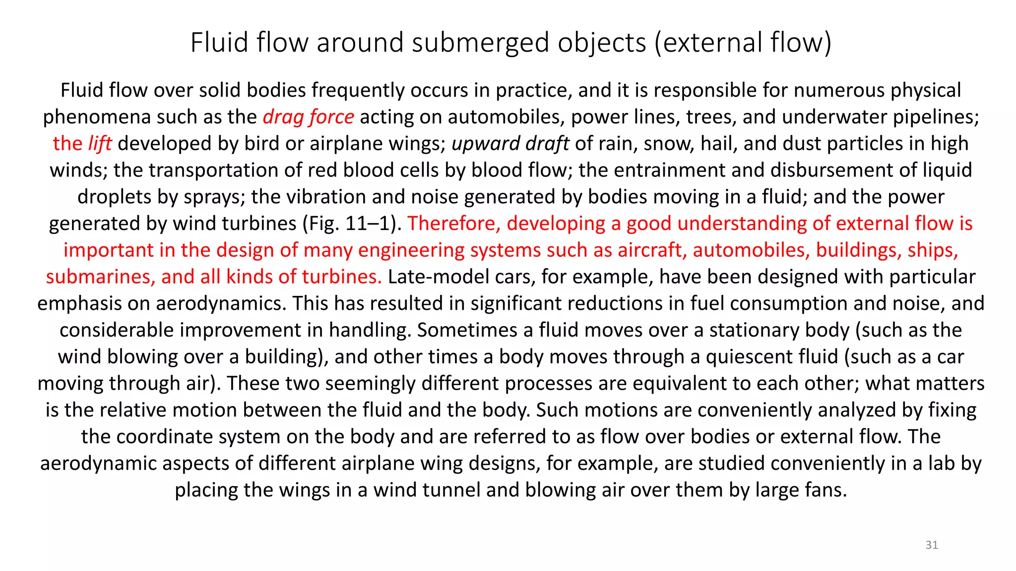 Fluid flow around submerged objects (external flow)
Fluid flow over solid bodies frequently occurs in practice, and it is responsible for numerous physical
phenomena such as the drag force acting on automobiles, power lines, trees, and underwater pipelines;
the lift developed by bird or airplane wings; upward draft of rain, snow, hail, and dust particles in high
winds; the transportation of red blood cells by blood flow; the entrainment and disbursement of liquid
droplets by sprays; the vibration and noise generated by bodies moving in a fluid; and the power
generated by wind turbines (Fig. 11–1). Therefore, developing a good understanding of external flow is
important in the design of many engineering systems such as aircraft, automobiles, buildings, ships,
submarines, and all kinds of turbines. Late-model cars, for example, have been designed with particular
emphasis on aerodynamics. This has resulted in significant reductions in fuel consumption and noise, and
considerable improvement in handling. Sometimes a fluid moves over a stationary body (such as the
wind blowing over a building), and other times a body moves through a quiescent fluid (such as a car
moving through air). These two seemingly different processes are equivalent to each other; what matters
is the relative motion between the fluid and the body. Such motions are conveniently analyzed by fixing
the coordinate system on the body and are referred to as flow over bodies or external flow. The
aerodynamic aspects of different airplane wing designs, for example, are studied conveniently in a lab by
placing the wings in a wind tunnel and blowing air over them by large fans.
31
 