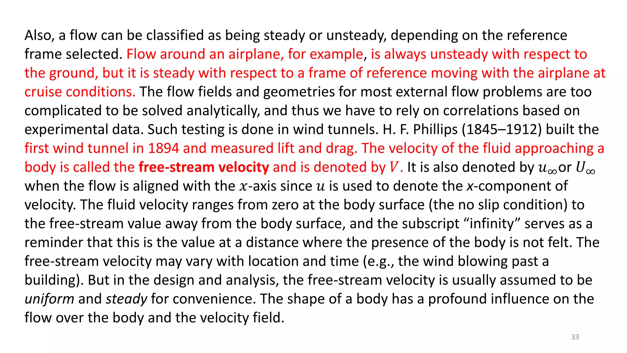 Also, a flow can be classified as being steady or unsteady, depending on the reference
frame selected. Flow around an airplane, for example, is always unsteady with respect to
the ground, but it is steady with respect to a frame of reference moving with the airplane at
cruise conditions. The flow fields and geometries for most external flow problems are too
complicated to be solved analytically, and thus we have to rely on correlations based on
experimental data. Such testing is done in wind tunnels. H. F. Phillips (1845–1912) built the
first wind tunnel in 1894 and measured lift and drag. The velocity of the fluid approaching a
body is called the free-stream velocity and is denoted by 𝑉. It is also denoted by 𝑢∞or 𝑈∞
when the flow is aligned with the 𝑥-axis since 𝑢 is used to denote the x-component of
velocity. The fluid velocity ranges from zero at the body surface (the no slip condition) to
the free-stream value away from the body surface, and the subscript “infinity” serves as a
reminder that this is the value at a distance where the presence of the body is not felt. The
free-stream velocity may vary with location and time (e.g., the wind blowing past a
building). But in the design and analysis, the free-stream velocity is usually assumed to be
uniform and steady for convenience. The shape of a body has a profound influence on the
flow over the body and the velocity field.
33
 