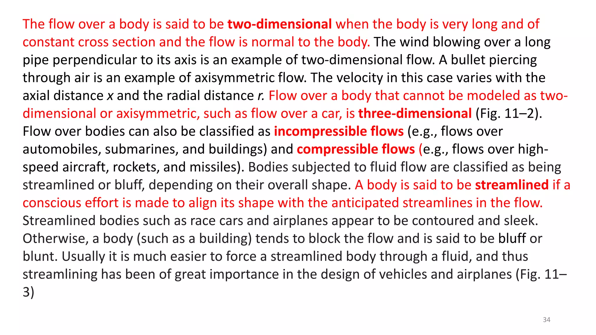 The flow over a body is said to be two-dimensional when the body is very long and of
constant cross section and the flow is normal to the body. The wind blowing over a long
pipe perpendicular to its axis is an example of two-dimensional flow. A bullet piercing
through air is an example of axisymmetric flow. The velocity in this case varies with the
axial distance x and the radial distance r. Flow over a body that cannot be modeled as two-
dimensional or axisymmetric, such as flow over a car, is three-dimensional (Fig. 11–2).
Flow over bodies can also be classified as incompressible flows (e.g., flows over
automobiles, submarines, and buildings) and compressible flows (e.g., flows over high-
speed aircraft, rockets, and missiles). Bodies subjected to fluid flow are classified as being
streamlined or bluff, depending on their overall shape. A body is said to be streamlined if a
conscious effort is made to align its shape with the anticipated streamlines in the flow.
Streamlined bodies such as race cars and airplanes appear to be contoured and sleek.
Otherwise, a body (such as a building) tends to block the flow and is said to be bluff or
blunt. Usually it is much easier to force a streamlined body through a fluid, and thus
streamlining has been of great importance in the design of vehicles and airplanes (Fig. 11–
3)
34
 