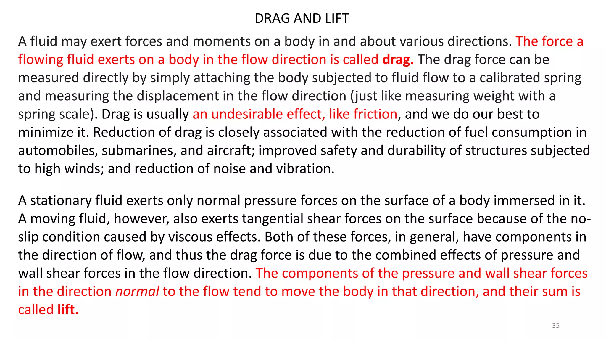 DRAG AND LIFT
A fluid may exert forces and moments on a body in and about various directions. The force a
flowing fluid exerts on a body in the flow direction is called drag. The drag force can be
measured directly by simply attaching the body subjected to fluid flow to a calibrated spring
and measuring the displacement in the flow direction (just like measuring weight with a
spring scale). Drag is usually an undesirable effect, like friction, and we do our best to
minimize it. Reduction of drag is closely associated with the reduction of fuel consumption in
automobiles, submarines, and aircraft; improved safety and durability of structures subjected
to high winds; and reduction of noise and vibration.
A stationary fluid exerts only normal pressure forces on the surface of a body immersed in it.
A moving fluid, however, also exerts tangential shear forces on the surface because of the no-
slip condition caused by viscous effects. Both of these forces, in general, have components in
the direction of flow, and thus the drag force is due to the combined effects of pressure and
wall shear forces in the flow direction. The components of the pressure and wall shear forces
in the direction normal to the flow tend to move the body in that direction, and their sum is
called lift.
35
 