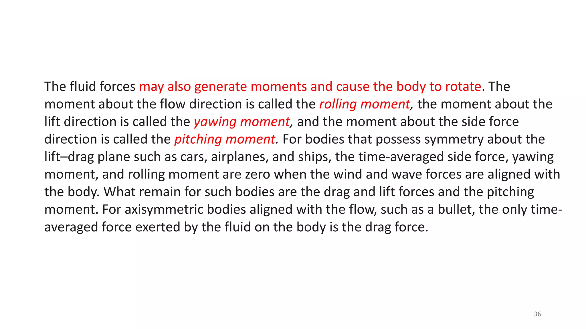 The fluid forces may also generate moments and cause the body to rotate. The
moment about the flow direction is called the rolling moment, the moment about the
lift direction is called the yawing moment, and the moment about the side force
direction is called the pitching moment. For bodies that possess symmetry about the
lift–drag plane such as cars, airplanes, and ships, the time-averaged side force, yawing
moment, and rolling moment are zero when the wind and wave forces are aligned with
the body. What remain for such bodies are the drag and lift forces and the pitching
moment. For axisymmetric bodies aligned with the flow, such as a bullet, the only time-
averaged force exerted by the fluid on the body is the drag force.
36
 