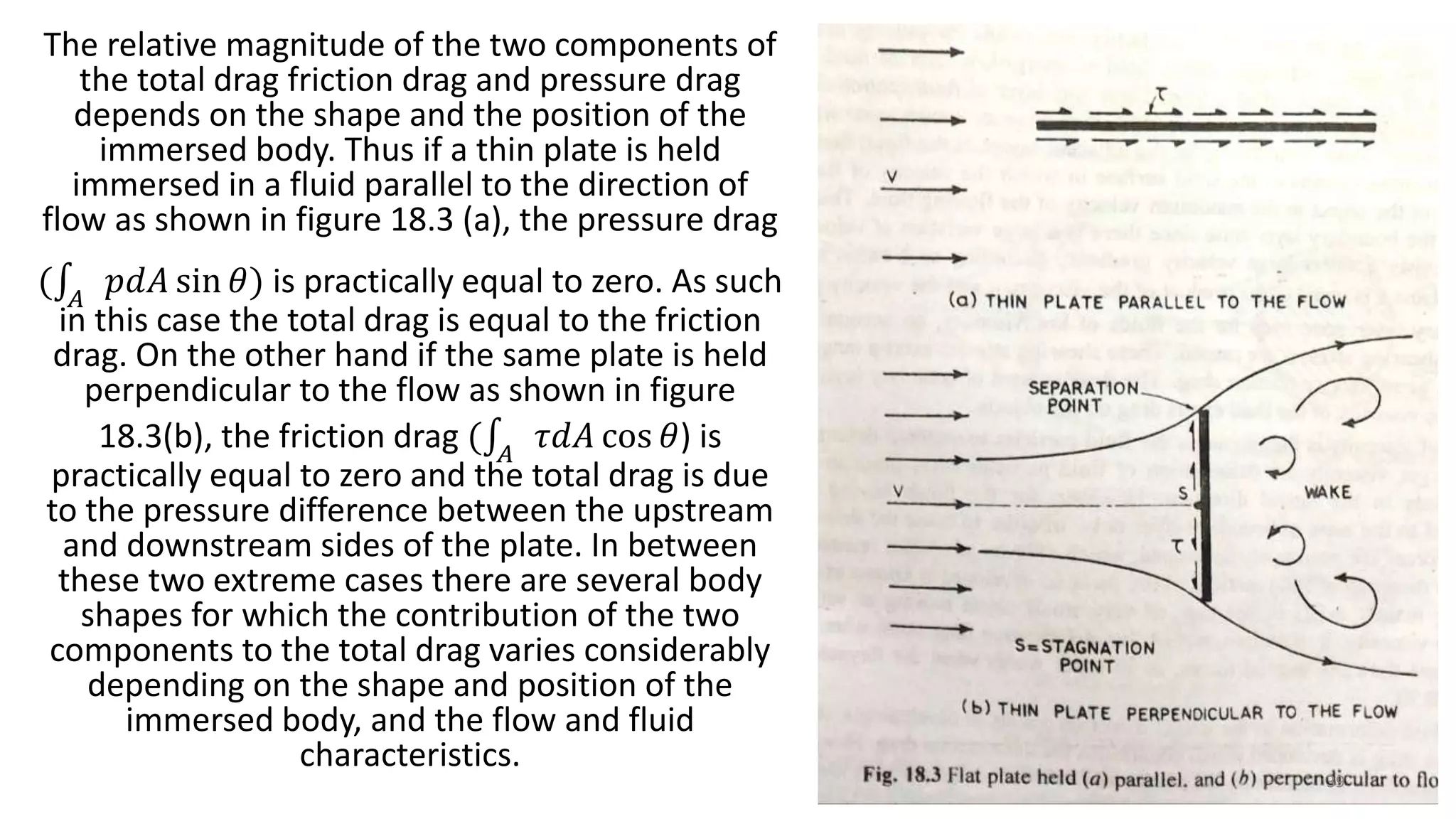The relative magnitude of the two components of
the total drag friction drag and pressure drag
depends on the shape and the position of the
immersed body. Thus if a thin plate is held
immersed in a fluid parallel to the direction of
flow as shown in figure 18.3 (a), the pressure drag
( 𝐴
𝑝𝑑𝐴 sin 𝜃) is practically equal to zero. As such
in this case the total drag is equal to the friction
drag. On the other hand if the same plate is held
perpendicular to the flow as shown in figure
18.3(b), the friction drag ( 𝐴
𝜏𝑑𝐴 cos 𝜃) is
practically equal to zero and the total drag is due
to the pressure difference between the upstream
and downstream sides of the plate. In between
these two extreme cases there are several body
shapes for which the contribution of the two
components to the total drag varies considerably
depending on the shape and position of the
immersed body, and the flow and fluid
characteristics.
39
 