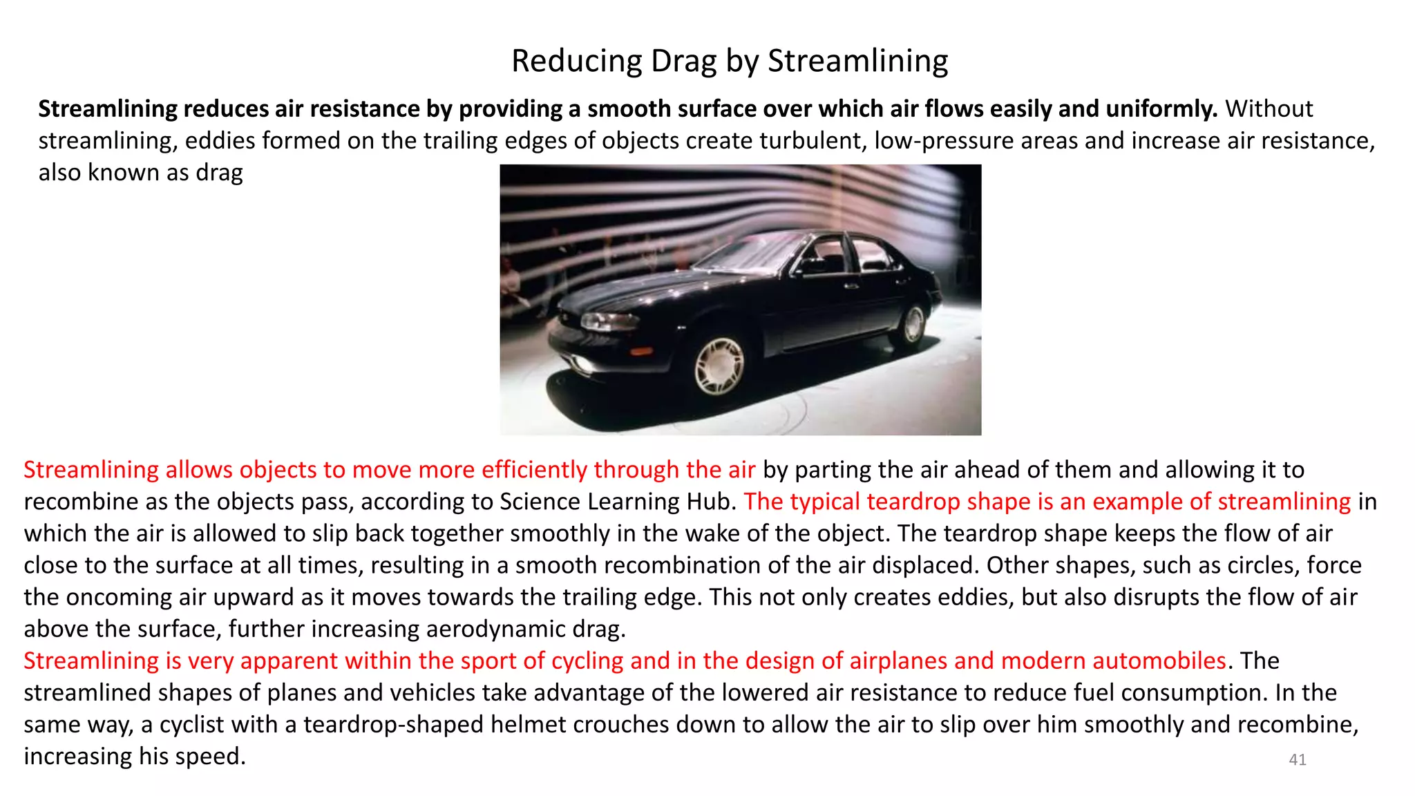 Reducing Drag by Streamlining
Streamlining reduces air resistance by providing a smooth surface over which air flows easily and uniformly. Without
streamlining, eddies formed on the trailing edges of objects create turbulent, low-pressure areas and increase air resistance,
also known as drag
Streamlining allows objects to move more efficiently through the air by parting the air ahead of them and allowing it to
recombine as the objects pass, according to Science Learning Hub. The typical teardrop shape is an example of streamlining in
which the air is allowed to slip back together smoothly in the wake of the object. The teardrop shape keeps the flow of air
close to the surface at all times, resulting in a smooth recombination of the air displaced. Other shapes, such as circles, force
the oncoming air upward as it moves towards the trailing edge. This not only creates eddies, but also disrupts the flow of air
above the surface, further increasing aerodynamic drag.
Streamlining is very apparent within the sport of cycling and in the design of airplanes and modern automobiles. The
streamlined shapes of planes and vehicles take advantage of the lowered air resistance to reduce fuel consumption. In the
same way, a cyclist with a teardrop-shaped helmet crouches down to allow the air to slip over him smoothly and recombine,
increasing his speed. 41
 
