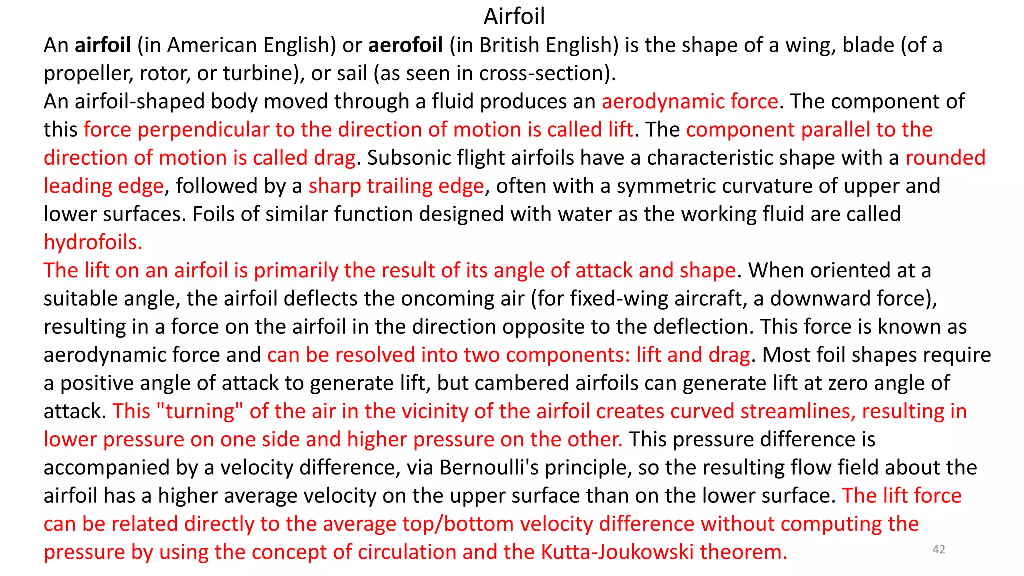An airfoil (in American English) or aerofoil (in British English) is the shape of a wing, blade (of a
propeller, rotor, or turbine), or sail (as seen in cross-section).
An airfoil-shaped body moved through a fluid produces an aerodynamic force. The component of
this force perpendicular to the direction of motion is called lift. The component parallel to the
direction of motion is called drag. Subsonic flight airfoils have a characteristic shape with a rounded
leading edge, followed by a sharp trailing edge, often with a symmetric curvature of upper and
lower surfaces. Foils of similar function designed with water as the working fluid are called
hydrofoils.
The lift on an airfoil is primarily the result of its angle of attack and shape. When oriented at a
suitable angle, the airfoil deflects the oncoming air (for fixed-wing aircraft, a downward force),
resulting in a force on the airfoil in the direction opposite to the deflection. This force is known as
aerodynamic force and can be resolved into two components: lift and drag. Most foil shapes require
a positive angle of attack to generate lift, but cambered airfoils can generate lift at zero angle of
attack. This "turning" of the air in the vicinity of the airfoil creates curved streamlines, resulting in
lower pressure on one side and higher pressure on the other. This pressure difference is
accompanied by a velocity difference, via Bernoulli's principle, so the resulting flow field about the
airfoil has a higher average velocity on the upper surface than on the lower surface. The lift force
can be related directly to the average top/bottom velocity difference without computing the
pressure by using the concept of circulation and the Kutta-Joukowski theorem.
Airfoil
42
 