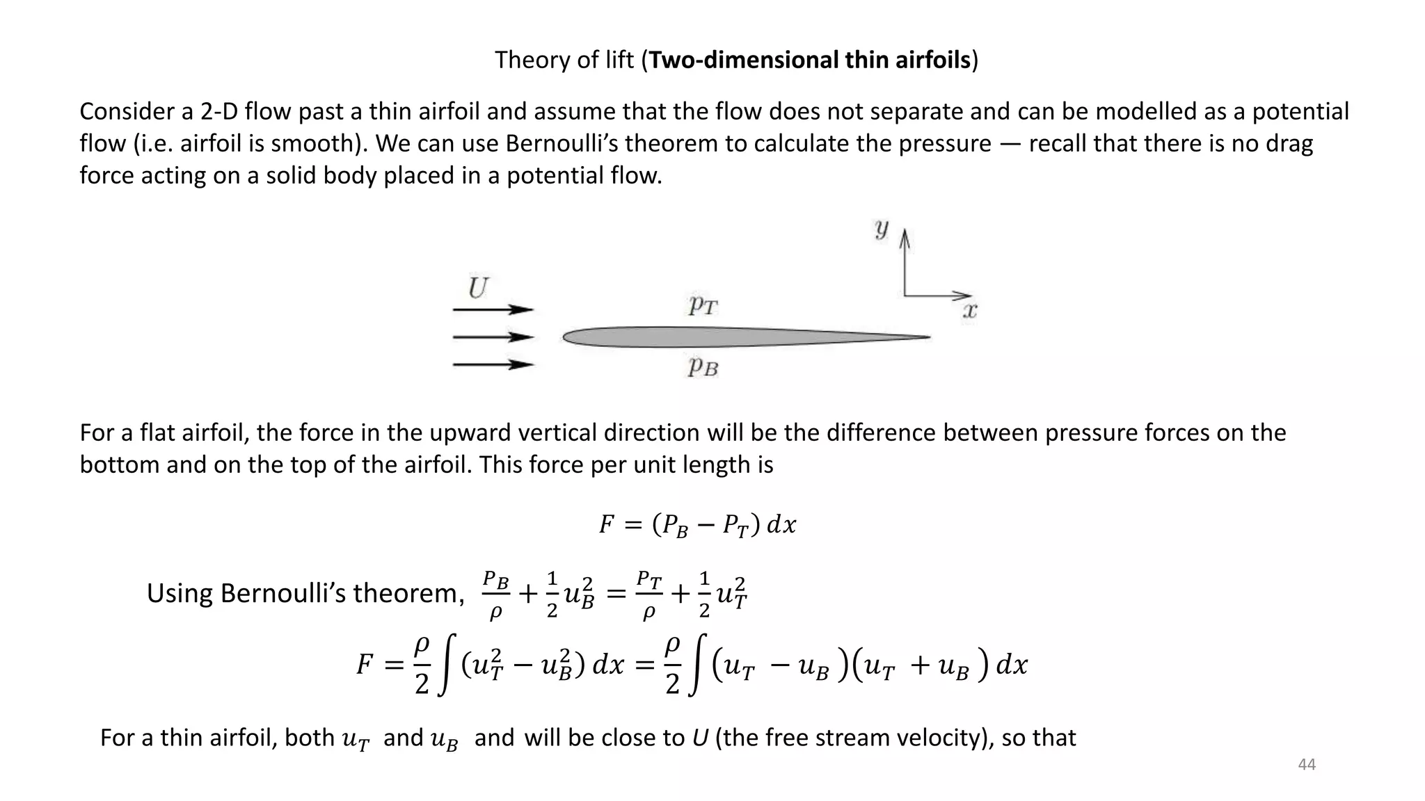 44
Theory of lift (Two-dimensional thin airfoils)
Consider a 2-D flow past a thin airfoil and assume that the flow does not separate and can be modelled as a potential
flow (i.e. airfoil is smooth). We can use Bernoulli’s theorem to calculate the pressure — recall that there is no drag
force acting on a solid body placed in a potential flow.
For a flat airfoil, the force in the upward vertical direction will be the difference between pressure forces on the
bottom and on the top of the airfoil. This force per unit length is
𝐹 = 𝑃𝐵 − 𝑃 𝑇 𝑑𝑥
Using Bernoulli’s theorem,
𝑃 𝐵
𝜌
+
1
2
𝑢 𝐵
2
=
𝑃 𝑇
𝜌
+
1
2
𝑢 𝑇
2
𝐹 =
𝜌
2
𝑢 𝑇
2
− 𝑢 𝐵
2
𝑑𝑥 =
𝜌
2
𝑢 𝑇 − 𝑢 𝐵 𝑢 𝑇 + 𝑢 𝐵 𝑑𝑥
For a thin airfoil, both 𝑢 𝑇 and 𝑢 𝐵 and will be close to U (the free stream velocity), so that
 