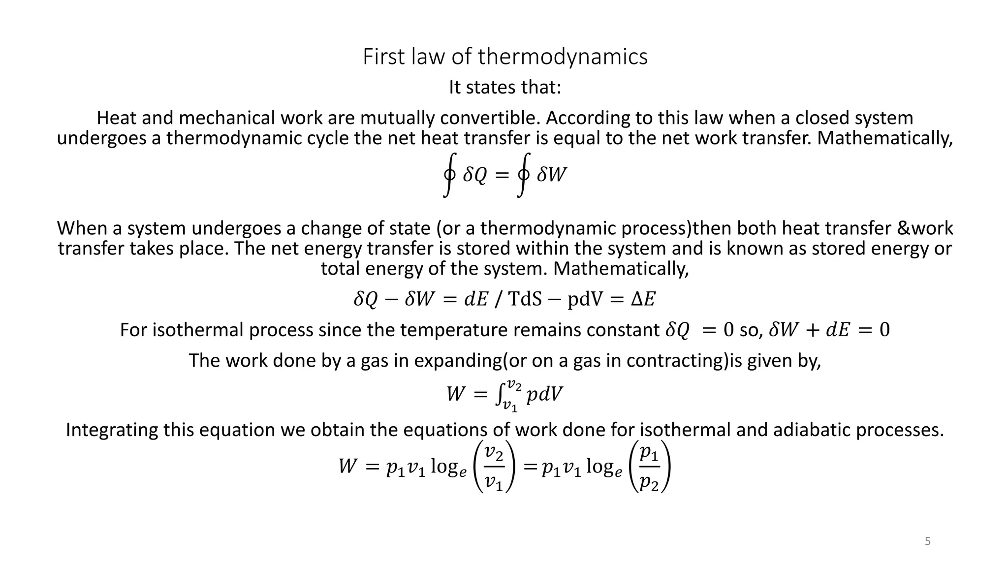 First law of thermodynamics
It states that:
Heat and mechanical work are mutually convertible. According to this law when a closed system
undergoes a thermodynamic cycle the net heat transfer is equal to the net work transfer. Mathematically,
𝛿𝑄 = 𝛿𝑊
When a system undergoes a change of state (or a thermodynamic process)then both heat transfer &work
transfer takes place. The net energy transfer is stored within the system and is known as stored energy or
total energy of the system. Mathematically,
𝛿𝑄 − 𝛿𝑊 = 𝑑𝐸 / TdS − pdV = ∆𝐸
For isothermal process since the temperature remains constant 𝛿𝑄 = 0 so, 𝛿𝑊 + 𝑑𝐸 = 0
The work done by a gas in expanding(or on a gas in contracting)is given by,
𝑊 = 𝑣1
𝑣2
𝑝𝑑𝑉
Integrating this equation we obtain the equations of work done for isothermal and adiabatic processes.
𝑊 = 𝑝1 𝑣1 log 𝑒
𝑣2
𝑣1
= 𝑝1 𝑣1 log 𝑒
𝑝1
𝑝2
5
 