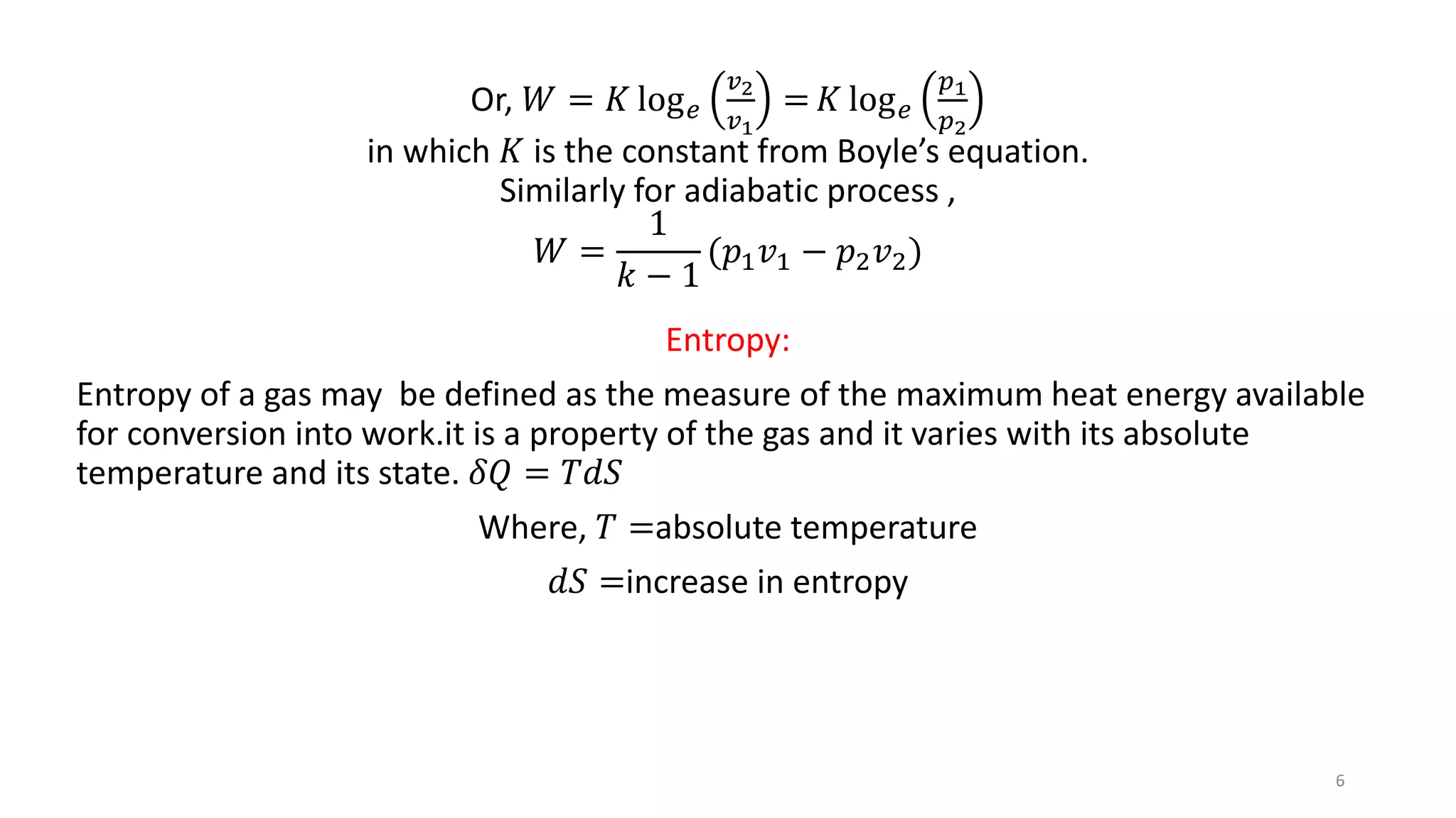 Or, 𝑊 = 𝐾 log 𝑒
𝑣2
𝑣1
= 𝐾 log 𝑒
𝑝1
𝑝2
in which 𝐾 is the constant from Boyle’s equation.
Similarly for adiabatic process ,
𝑊 =
1
𝑘 − 1
(𝑝1 𝑣1 − 𝑝2 𝑣2)
Entropy:
Entropy of a gas may be defined as the measure of the maximum heat energy available
for conversion into work.it is a property of the gas and it varies with its absolute
temperature and its state. 𝛿𝑄 = 𝑇𝑑𝑆
Where, 𝑇 =absolute temperature
𝑑𝑆 =increase in entropy
6
 