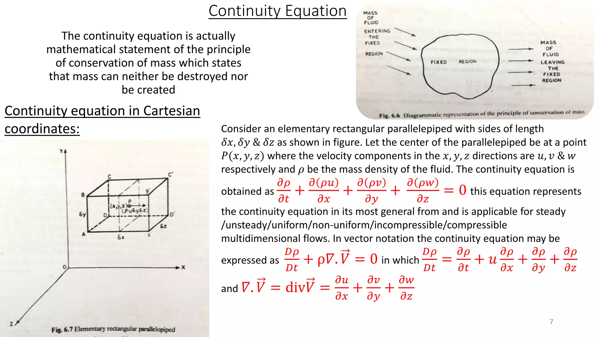 Continuity Equation
The continuity equation is actually
mathematical statement of the principle
of conservation of mass which states
that mass can neither be destroyed nor
be created
Continuity equation in Cartesian
coordinates: Consider an elementary rectangular parallelepiped with sides of length
𝛿𝑥, 𝛿𝑦 & 𝛿𝑧 as shown in figure. Let the center of the parallelepiped be at a point
𝑃(𝑥, 𝑦, 𝑧) where the velocity components in the 𝑥, 𝑦, 𝑧 directions are 𝑢, 𝑣 & 𝑤
respectively and 𝜌 be the mass density of the fluid. The continuity equation is
obtained as
𝜕𝜌
𝜕𝑡
+
𝜕 𝜌𝑢
𝜕𝑥
+
𝜕 𝜌𝑣
𝜕𝑦
+
𝜕 𝜌𝑤
𝜕𝑧
= 0 this equation represents
the continuity equation in its most general from and is applicable for steady
/unsteady/uniform/non-uniform/incompressible/compressible
multidimensional flows. In vector notation the continuity equation may be
expressed as
𝐷𝜌
𝐷𝑡
+ ρ𝛻. 𝑉 = 0 in which
𝐷𝜌
𝐷𝑡
=
𝜕𝜌
𝜕𝑡
+ 𝑢
𝜕𝜌
𝜕𝑥
+
𝜕𝜌
𝜕𝑦
+
𝜕𝜌
𝜕𝑧
and 𝛻. 𝑉 = div𝑉 =
𝜕𝑢
𝜕𝑥
+
𝜕𝑣
𝜕𝑦
+
𝜕𝑤
𝜕𝑧
7
 