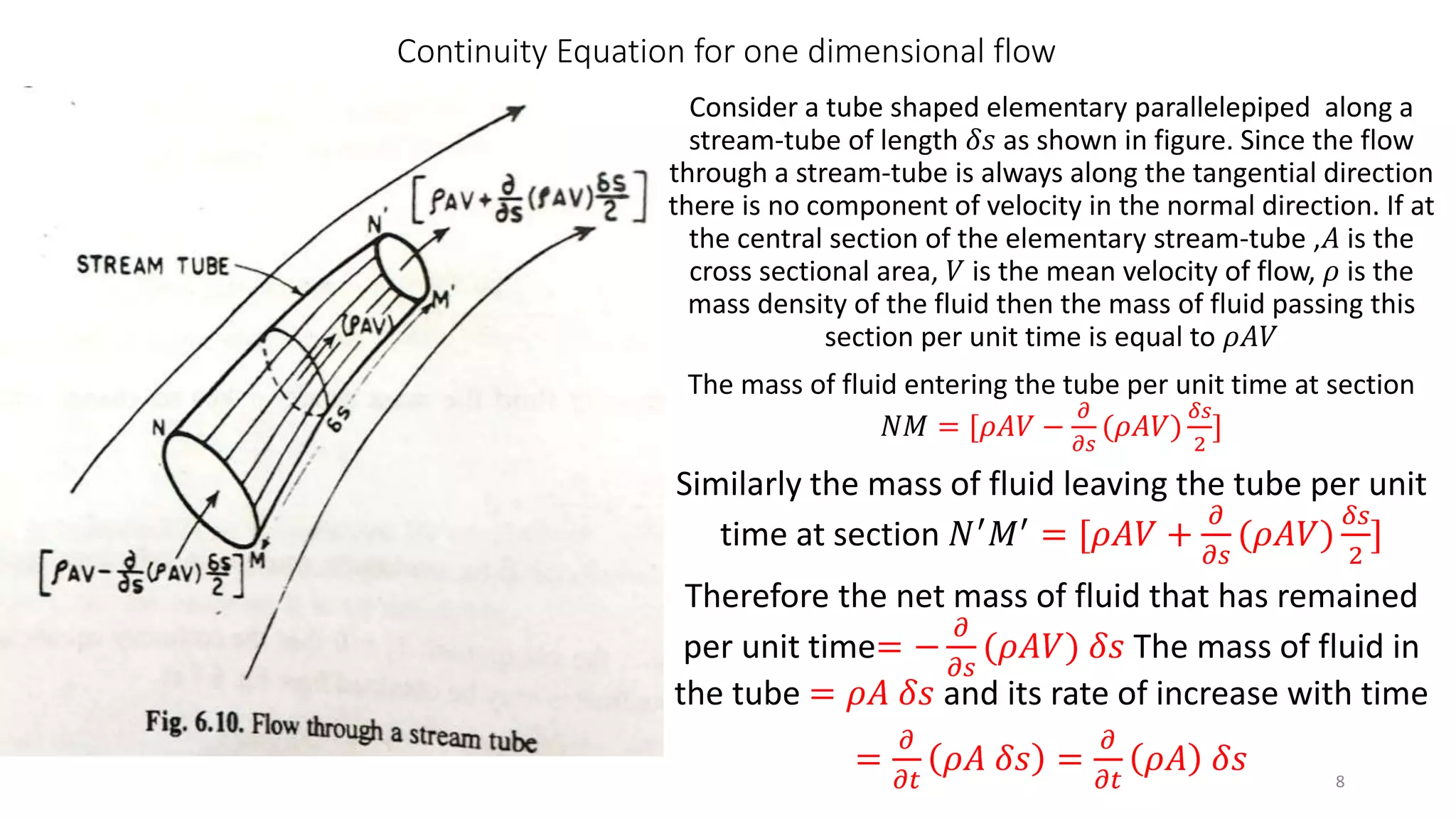 Continuity Equation for one dimensional flow
Consider a tube shaped elementary parallelepiped along a
stream-tube of length 𝛿𝑠 as shown in figure. Since the flow
through a stream-tube is always along the tangential direction
there is no component of velocity in the normal direction. If at
the central section of the elementary stream-tube ,𝐴 is the
cross sectional area, 𝑉 is the mean velocity of flow, 𝜌 is the
mass density of the fluid then the mass of fluid passing this
section per unit time is equal to 𝜌𝐴𝑉
The mass of fluid entering the tube per unit time at section
𝑁𝑀 = [𝜌𝐴𝑉 −
𝜕
𝜕𝑠
(𝜌𝐴𝑉)
𝛿𝑠
2
]
Similarly the mass of fluid leaving the tube per unit
time at section 𝑁′ 𝑀′ = [𝜌𝐴𝑉 +
𝜕
𝜕𝑠
(𝜌𝐴𝑉)
𝛿𝑠
2
]
Therefore the net mass of fluid that has remained
per unit time= −
𝜕
𝜕𝑠
(𝜌𝐴𝑉) 𝛿𝑠 The mass of fluid in
the tube = 𝜌𝐴 𝛿𝑠 and its rate of increase with time
=
𝜕
𝜕𝑡
𝜌𝐴 𝛿𝑠 =
𝜕
𝜕𝑡
𝜌𝐴 𝛿𝑠 8
 