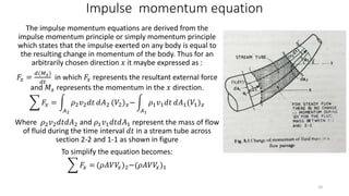 Impulse momentum equation
The impulse momentum equations are derived from the
impulse momentum principle or simply momentum principle
which states that the impulse exerted on any body is equal to
the resulting change in momentum of the body. Thus for an
arbitrarily chosen direction 𝑥 it maybe expressed as :
𝐹𝑥 =
𝑑(𝑀 𝑥)
𝑑𝑡
in which 𝐹𝑥 represents the resultant external force
and 𝑀 𝑥 represents the momentum in the 𝑥 direction.
𝐹𝑥 =
𝐴2
𝜌2 𝑣2 𝑑𝑡 𝑑𝐴2 (𝑉2) 𝑥−
𝐴1
𝜌1 𝑣1 𝑑𝑡 𝑑𝐴1(𝑉1) 𝑥
Where 𝜌2 𝑣2 𝑑𝑡𝑑𝐴2 and 𝜌1 𝑣1 𝑑𝑡𝑑𝐴1 represent the mass of flow
of fluid during the time interval 𝑑𝑡 in a stream tube across
section 2-2 and 1-1 as shown in figure
To simplify the equation becomes:
𝐹𝑥 = (𝜌𝐴𝑉𝑉𝑥)2−(𝜌𝐴𝑉𝑉𝑥)1
10
 