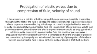 Propagation of elastic waves due to
compression of fluid, velocity of sound
If the pressure at a point in a fluid is changed the new pressure is rapidly transmitted
throughout the rest of the fluid is so happens because any change in pressure causes an
elastic or pressure wave reflecting this change to travel through the fluid at a certain
velocity. In a completely incompressible fluid the transmission of new pressure would take
place instantaneously and hence the elastic or pressure wave would be propagated with
infinite velocity. However in a compressible fluid the elastic or pressure wave is
propagated with finite velocity but even in a compressible fluid the changes of pressure
are transmitted quite rapidly and as indicated ,the velocity of propagation of the elastic
wave in a compressible fluid is equal to the velocity of sound in that fluid medium
13
 