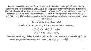 Before the sudden motion of the piston the fluid within the length 𝑑𝐿 has an initial
density 𝜌 and its total mass is (𝜌 𝑑𝐿 𝐴) .after the piston is moved through a distance 𝑑𝑥
the fluid density within the compressed region of length (𝑑𝐿 − 𝑑𝑥) will be increased and
becomes (𝜌 + 𝑑𝜌). Thus the total mass of fluid in the compressed region will be [(𝜌 +
𝑑𝜌) 𝑑𝐿 − 𝑑𝑥 𝐴] therefore according to the principle of continuity 𝜌 (𝑑𝐿) 𝐴 = (𝜌 + 𝑑𝜌)
𝑑𝐿 − 𝑑𝑥 𝐴
Or, 𝜌 (𝑑𝐿) =(𝜌 + 𝑑𝜌) 𝑑𝐿 − 𝑑𝑥
But 𝑑𝐿 = Cdt and 𝑑𝑥 = 𝑣 𝑝 𝑑𝑡 the above equation becomes,
𝜌 (𝐶𝑑𝑡) =(𝜌 + 𝑑𝜌) 𝐶 − 𝑣 𝑝 𝑑𝑡
Or, 0 = Cd𝜌 − 𝜌𝑣 𝑝 − 𝑑𝜌𝑣 𝑝
Since the velocity 𝑣 𝑝 of the piston is much smaller than the elastic wave velocity 𝐶 the
term 𝑑𝜌𝑣 𝑝 maybe neglected and hence 𝐶 𝑑𝜌 = 𝜌𝑣 𝑝 or 𝐶 =
𝜌𝑣 𝑝
𝑑𝜌
………………….(1)
15
 