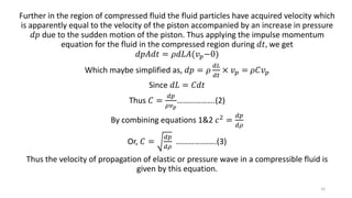 Further in the region of compressed fluid the fluid particles have acquired velocity which
is apparently equal to the velocity of the piston accompanied by an increase in pressure
𝑑𝑝 due to the sudden motion of the piston. Thus applying the impulse momentum
equation for the fluid in the compressed region during 𝑑𝑡, we get
𝑑𝑝𝐴𝑑𝑡 = 𝜌𝑑𝐿𝐴(𝑣 𝑝−0)
Which maybe simplified as, 𝑑𝑝 = 𝜌
𝑑𝐿
𝑑𝑡
× 𝑣 𝑝 = 𝜌𝐶𝑣 𝑝
Since 𝑑𝐿 = 𝐶𝑑𝑡
Thus 𝐶 =
𝑑𝑝
𝜌𝑣 𝑝
……………….(2)
By combining equations 1&2 𝑐2 =
𝑑𝑝
𝑑𝜌
Or, 𝐶 =
𝑑𝑝
𝑑𝜌
………………..(3)
Thus the velocity of propagation of elastic or pressure wave in a compressible fluid is
given by this equation.
16
 