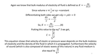 Again we know that bulk modulus of elasticity of fluid is defined as 𝐾 = −
𝑑𝑝
𝑑𝑣/𝑣
Since volume 𝑣 ∝
1
𝜌
or 𝑣𝜌 =constant
Differentiating both sides we get 𝑣𝑑𝜌 + 𝜌𝑑𝑣 = 0
𝑑𝑣
𝑣
= −
𝑑𝜌
𝜌
So, 𝐾 = −
𝑑𝑝
𝑑𝜌/𝜌
……….(4)
Putting this value to the e𝑞 𝑛 3 we get,
𝐶 =
𝐾
𝜌
This equation shows that velocity of elastic or pressure wave depends on the bulk modulus
of elasticity and the density of the fluid in which it is propagated. Furthermore the velocity
of sound (which is also composed of elastic waves of this nature) in any fluid medium is
also equal to
𝐾
𝜌
17
 