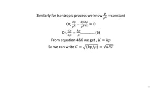 Similarly for isentropic process we know
𝑝
𝜌 𝑘 =constant
Or,
𝑑𝑝
𝜌 𝑘 −
𝑘𝑝𝑑𝜌
𝜌 𝑘+1 = 0
Or,
𝑑𝑝
𝑑𝜌
=
𝑘𝑝
𝜌
…………….(6)
From equation 4&6 we get , 𝐾 = 𝑘𝑝
So we can write 𝐶 = (𝑘𝑝/𝜌) = 𝑘𝑅𝑇
19
 
