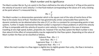 Mach number and its significance
The Mach number Ma (or 𝑁 𝑀) at a point in the flow is defined as the ratio of velocity 𝑉 of flow at the point to
the velocity of sound or sonic velocity 𝐶 in that fluid medium corresponding to the values of 𝐾 and 𝜌 existing
at the point where 𝑉 is measured that is,
𝑀𝑎 =
𝑉
𝐶
The Mach number is a dimensionless parameter which is the square root of the ratio of inertia force of the
flow to the elastic force of fluid. Therefore for two geometrically similar compressible flow systems the
dynamic similarity can be obtained when the ratio (𝑉/𝐶) or 𝑀𝑎 is a constant for corresponding points in two
systems. Further it maybe mentioned that Mach number is important in those problems in which the velocity
of flow is comparable with the velocity of sound or sonic velocity. It may happen in the case of airplanes
travelling at very high speed, bullets ,projectiles etc. however if for any flow system the Mach number is less
than about 0.4 the effect of compressibility may be neglected for that flow system. Depending on the value of
Mach number the flow can be classified as follows,
Subsonic flow : 𝑀𝑎 < 1
Sonic flow : 𝑀𝑎 = 1
Supersonic flow : 1 < 𝑀𝑎 < 3
Hypersonic flow : 𝑀𝑎 > 4
When the mach number in a flow region is slightly less to slightly greater than unity , the flow is termed as
transonic flow.
20
 