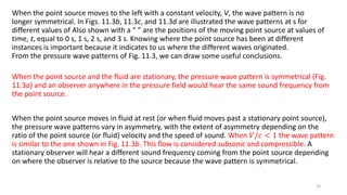 When the point source moves to the left with a constant velocity, V, the wave pattern is no
longer symmetrical. In Figs. 11.3b, 11.3c, and 11.3d are illustrated the wave patterns at s for
different values of Also shown with a “ ” are the positions of the moving point source at values of
time, t, equal to 0 s, 1 s, 2 s, and 3 s. Knowing where the point source has been at different
instances is important because it indicates to us where the different waves originated.
From the pressure wave patterns of Fig. 11.3, we can draw some useful conclusions.
When the point source and the fluid are stationary, the pressure wave pattern is symmetrical (Fig.
11.3a) and an observer anywhere in the pressure field would hear the same sound frequency from
the point source.
When the point source moves in fluid at rest (or when fluid moves past a stationary point source),
the pressure wave patterns vary in asymmetry, with the extent of asymmetry depending on the
ratio of the point source (or fluid) velocity and the speed of sound. When 𝑉/𝑐 < 1 the wave pattern
is similar to the one shown in Fig. 11.3b. This flow is considered subsonic and compressible. A
stationary observer will hear a different sound frequency coming from the point source depending
on where the observer is relative to the source because the wave pattern is symmetrical.
24
 