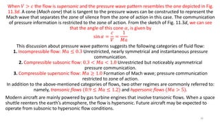 When 𝑉 > 𝑐 the flow is supersonic and the pressure wave pattern resembles the one depicted in Fig.
11.3d. A cone (Mach cone) that is tangent to the pressure waves can be constructed to represent the
Mach wave that separates the zone of silence from the zone of action in this case. The communication
of pressure information is restricted to the zone of action. From the sketch of Fig. 11.3d, we can see
that the angle of this cone 𝛼, is given by
sin 𝛼 =
𝑐
𝑉
=
1
𝑀𝑎
This discussion about pressure wave patterns suggests the following categories of fluid flow:
1. Incompressible flow: 𝑀𝑎 ≤ 0.3 Unrestricted, nearly symmetrical and instantaneous pressure
communication.
2. Compressible subsonic flow: 0.3 < 𝑀𝑎 < 1.0 Unrestricted but noticeably asymmetrical
pressure communication.
3. Compressible supersonic flow: 𝑀𝑎 ≥ 1.0 Formation of Mach wave; pressure communication
restricted to zone of action.
In addition to the above-mentioned categories of flows, two other regimes are commonly referred to:
namely, transonic flows (0.9 ≤ 𝑀𝑎 ≤ 1.2) and hypersonic flows (𝑀𝑎 > 5).
Modern aircraft are mainly powered by gas turbine engines that involve transonic flows. When a space
shuttle reenters the earth’s atmosphere, the flow is hypersonic. Future aircraft may be expected to
operate from subsonic to hypersonic flow conditions.
26
 