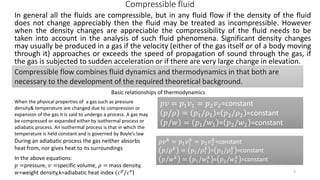 Compressible fluid
In general all the fluids are compressible, but in any fluid flow if the density of the fluid
does not change appreciably then the fluid may be treated as incompressible. However
when the density changes are appreciable the compressibility of the fluid needs to be
taken into account in the analysis of such fluid phenomena. Significant density changes
may usually be produced in a gas if the velocity (either of the gas itself or of a body moving
through it) approaches or exceeds the speed of propagation of sound through the gas, if
the gas is subjected to sudden acceleration or if there are very large change in elevation.
Compressible flow combines fluid dynamics and thermodynamics in that both are
necessary to the development of the required theoretical background.
Basic relationships of thermodynamics
When the physical properties of a gas such as pressure
density& temperature are changed due to compression or
expansion of the gas it is said to undergo a process. A gas may
be compressed or expanded either by isothermal process or
adiabatic process. An isothermal process is that in which the
temperature is held constant and is governed by Boyle’s law
𝑝𝑣 = 𝑝1 𝑣1 = 𝑝2 𝑣2=constant
𝑝/𝜌 = 𝑝1/𝜌1 = 𝑝2/𝜌2 =constant
𝑝/𝑤 = 𝑝1/𝑤1 = 𝑝2/𝑤2 =constant
During an adiabatic process the gas neither absorbs
heat from, nor gives heat to its surroundings
𝑝𝑣 𝑘
= 𝑝1 𝑣1
𝑘
= 𝑝2 𝑣2
𝑘
=constant
𝑝/𝜌 𝑘 = 𝑝1/𝜌1
𝑘
= 𝑝2/𝜌2
𝑘
=constant
𝑝/𝑤 𝑘 = 𝑝1/𝑤1
𝑘
= 𝑝2/𝑤2
𝑘
=constantIn the above equations:
𝑝 =pressure, 𝑣 =specific volume, 𝜌 = mass density,
𝑤=weight density,k=adiabatic heat index (𝑐 𝑝
/𝑐 𝑣
) 3
 