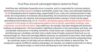 Fluid flow around submerged objects (external flow)
Fluid flow over solid bodies frequently occurs in practice, and it is responsible for numerous physical
phenomena such as the drag force acting on automobiles, power lines, trees, and underwater pipelines;
the lift developed by bird or airplane wings; upward draft of rain, snow, hail, and dust particles in high
winds; the transportation of red blood cells by blood flow; the entrainment and disbursement of liquid
droplets by sprays; the vibration and noise generated by bodies moving in a fluid; and the power
generated by wind turbines (Fig. 11–1). Therefore, developing a good understanding of external flow is
important in the design of many engineering systems such as aircraft, automobiles, buildings, ships,
submarines, and all kinds of turbines. Late-model cars, for example, have been designed with particular
emphasis on aerodynamics. This has resulted in significant reductions in fuel consumption and noise, and
considerable improvement in handling. Sometimes a fluid moves over a stationary body (such as the
wind blowing over a building), and other times a body moves through a quiescent fluid (such as a car
moving through air). These two seemingly different processes are equivalent to each other; what matters
is the relative motion between the fluid and the body. Such motions are conveniently analyzed by fixing
the coordinate system on the body and are referred to as flow over bodies or external flow. The
aerodynamic aspects of different airplane wing designs, for example, are studied conveniently in a lab by
placing the wings in a wind tunnel and blowing air over them by large fans.
31
 