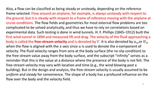 Also, a flow can be classified as being steady or unsteady, depending on the reference
frame selected. Flow around an airplane, for example, is always unsteady with respect to
the ground, but it is steady with respect to a frame of reference moving with the airplane at
cruise conditions. The flow fields and geometries for most external flow problems are too
complicated to be solved analytically, and thus we have to rely on correlations based on
experimental data. Such testing is done in wind tunnels. H. F. Phillips (1845–1912) built the
first wind tunnel in 1894 and measured lift and drag. The velocity of the fluid approaching a
body is called the free-stream velocity and is denoted by 𝑉. It is also denoted by 𝑢∞or 𝑈∞
when the flow is aligned with the 𝑥-axis since 𝑢 is used to denote the x-component of
velocity. The fluid velocity ranges from zero at the body surface (the no slip condition) to
the free-stream value away from the body surface, and the subscript “infinity” serves as a
reminder that this is the value at a distance where the presence of the body is not felt. The
free-stream velocity may vary with location and time (e.g., the wind blowing past a
building). But in the design and analysis, the free-stream velocity is usually assumed to be
uniform and steady for convenience. The shape of a body has a profound influence on the
flow over the body and the velocity field.
33
 