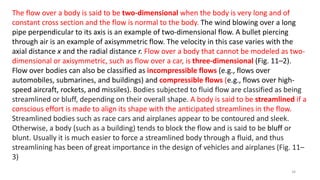 The flow over a body is said to be two-dimensional when the body is very long and of
constant cross section and the flow is normal to the body. The wind blowing over a long
pipe perpendicular to its axis is an example of two-dimensional flow. A bullet piercing
through air is an example of axisymmetric flow. The velocity in this case varies with the
axial distance x and the radial distance r. Flow over a body that cannot be modeled as two-
dimensional or axisymmetric, such as flow over a car, is three-dimensional (Fig. 11–2).
Flow over bodies can also be classified as incompressible flows (e.g., flows over
automobiles, submarines, and buildings) and compressible flows (e.g., flows over high-
speed aircraft, rockets, and missiles). Bodies subjected to fluid flow are classified as being
streamlined or bluff, depending on their overall shape. A body is said to be streamlined if a
conscious effort is made to align its shape with the anticipated streamlines in the flow.
Streamlined bodies such as race cars and airplanes appear to be contoured and sleek.
Otherwise, a body (such as a building) tends to block the flow and is said to be bluff or
blunt. Usually it is much easier to force a streamlined body through a fluid, and thus
streamlining has been of great importance in the design of vehicles and airplanes (Fig. 11–
3)
34
 