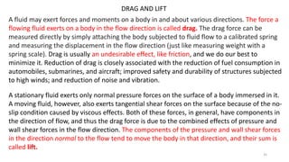 DRAG AND LIFT
A fluid may exert forces and moments on a body in and about various directions. The force a
flowing fluid exerts on a body in the flow direction is called drag. The drag force can be
measured directly by simply attaching the body subjected to fluid flow to a calibrated spring
and measuring the displacement in the flow direction (just like measuring weight with a
spring scale). Drag is usually an undesirable effect, like friction, and we do our best to
minimize it. Reduction of drag is closely associated with the reduction of fuel consumption in
automobiles, submarines, and aircraft; improved safety and durability of structures subjected
to high winds; and reduction of noise and vibration.
A stationary fluid exerts only normal pressure forces on the surface of a body immersed in it.
A moving fluid, however, also exerts tangential shear forces on the surface because of the no-
slip condition caused by viscous effects. Both of these forces, in general, have components in
the direction of flow, and thus the drag force is due to the combined effects of pressure and
wall shear forces in the flow direction. The components of the pressure and wall shear forces
in the direction normal to the flow tend to move the body in that direction, and their sum is
called lift.
35
 