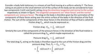 Consider a body held stationary in a stream of real fluid moving at a uniform velocity 𝑉. The force
acting at any point on the small element 𝑑𝐴 of the surface of the body can be considered to have
two components 𝜏𝑑𝐴 and 𝑝𝑑𝐴 acting along the directions tangential and normal to the surface
respectively as shown in figure. The tangential components are ‘shear forces’ and the normal
components are ‘pressure forces’. The drag on the body is therefore given by the summation of the
components of these forces acting over the entire surface of the body in the direction of the fluid
motion. The sum of the components of the shear forces in the direction of flow of fluid is called the
friction drag 𝐹 𝐷 𝑓
which may be expressed as:
Friction drag : 𝐹 𝐷 𝑓
= 𝐴
𝜏𝑑𝐴 cos 𝜃
Similarly the sum of the components of the pressure forces in the direction of the fluid motion is
called the pressure drag 𝐹 𝐷 𝑝
which maybe expressed as:
Pressure drag 𝐹 𝐷 𝑝
= 𝐴
𝑝𝑑𝐴 sin 𝜃
The total drag 𝐹 𝐷 acting on the body is therefore equal to the sum of the friction drag and the
pressure drag. Thus, 𝐹 𝐷 = 𝐹 𝐷 𝑓
+ 𝐹 𝐷 𝑝
=
𝐴
𝜏𝑑𝐴 cos 𝜃 +
𝐴
𝑝𝑑𝐴 sin 𝜃
37
 