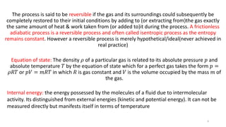 The process is said to be reversible if the gas and its surroundings could subsequently be
completely restored to their initial conditions by adding to (or extracting from)the gas exactly
the same amount of heat & work taken from (or added to)it during the process. A frictionless
adiabatic process is a reversible process and often called isentropic process as the entropy
remains constant. However a reversible process is merely hypothetical/ideal(never achieved in
real practice)
Equation of state: The density 𝜌 of a particular gas is related to its absolute pressure 𝑝 and
absolute temperature 𝑇 by the equation of state which for a perfect gas takes the form 𝑝 =
𝜌𝑅𝑇 or 𝑝𝑉 = 𝑚𝑅𝑇 in which 𝑅 is gas constant and 𝑉 is the volume occupied by the mass 𝑚 of
the gas.
Internal energy: the energy possessed by the molecules of a fluid due to intermolecular
activity. Its distinguished from external energies (kinetic and potential energy). It can not be
measured directly but manifests itself in terms of temperature
4
 