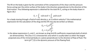 The lift on the body is given by the summation of the components of the shear and the pressure
forces acting over the entire surface of the body in the direction perpendicular to the direction of the
fluid motion. Thus following expression is obtained for the total lift 𝐹𝐿 acting on the body shown in
figure 18.2
𝐹𝐿 =
𝐴
𝜏𝑑𝐴 sin 𝜃 +
𝐴
𝑝𝑑𝐴 cos 𝜃
For a body moving through a fluid of mass density 𝜌, at a uniform velocity 𝑉 the mathematical
expressions for the calculation of the drag and the lift may also be written as follows:
𝐹 𝐷 = 𝐶 𝐷 𝐴
𝜌𝑉2
2
𝐹𝐿 = 𝐶𝐿 𝐴
𝜌𝑉2
2
In the above expressions 𝐶 𝐷 and 𝐶𝐿 are known as drag and lift coefficients respectively both of which
are dimensionless. The area 𝐴 is a characteristic area which is usually taken as either the largest
projected area of the immersed body on a plane perpendicular to the direction of flow of fluid. The
term (𝜌𝑉2/2) is the dynamic pressure of the flowing fluid.
40
 