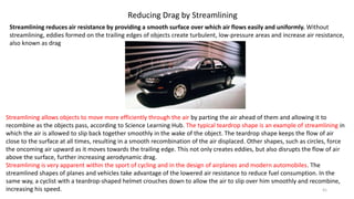 Reducing Drag by Streamlining
Streamlining reduces air resistance by providing a smooth surface over which air flows easily and uniformly. Without
streamlining, eddies formed on the trailing edges of objects create turbulent, low-pressure areas and increase air resistance,
also known as drag
Streamlining allows objects to move more efficiently through the air by parting the air ahead of them and allowing it to
recombine as the objects pass, according to Science Learning Hub. The typical teardrop shape is an example of streamlining in
which the air is allowed to slip back together smoothly in the wake of the object. The teardrop shape keeps the flow of air
close to the surface at all times, resulting in a smooth recombination of the air displaced. Other shapes, such as circles, force
the oncoming air upward as it moves towards the trailing edge. This not only creates eddies, but also disrupts the flow of air
above the surface, further increasing aerodynamic drag.
Streamlining is very apparent within the sport of cycling and in the design of airplanes and modern automobiles. The
streamlined shapes of planes and vehicles take advantage of the lowered air resistance to reduce fuel consumption. In the
same way, a cyclist with a teardrop-shaped helmet crouches down to allow the air to slip over him smoothly and recombine,
increasing his speed. 41
 