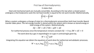 First law of thermodynamics
It states that:
Heat and mechanical work are mutually convertible. According to this law when a closed system
undergoes a thermodynamic cycle the net heat transfer is equal to the net work transfer. Mathematically,
𝛿𝑄 = 𝛿𝑊
When a system undergoes a change of state (or a thermodynamic process)then both heat transfer &work
transfer takes place. The net energy transfer is stored within the system and is known as stored energy or
total energy of the system. Mathematically,
𝛿𝑄 − 𝛿𝑊 = 𝑑𝐸 / TdS − pdV = ∆𝐸
For isothermal process since the temperature remains constant 𝛿𝑄 = 0 so, 𝛿𝑊 + 𝑑𝐸 = 0
The work done by a gas in expanding(or on a gas in contracting)is given by,
𝑊 = 𝑣1
𝑣2
𝑝𝑑𝑉
Integrating this equation we obtain the equations of work done for isothermal and adiabatic processes.
𝑊 = 𝑝1 𝑣1 log 𝑒
𝑣2
𝑣1
= 𝑝1 𝑣1 log 𝑒
𝑝1
𝑝2
5
 