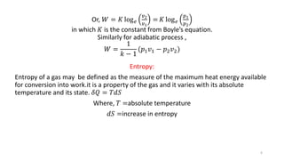 Or, 𝑊 = 𝐾 log 𝑒
𝑣2
𝑣1
= 𝐾 log 𝑒
𝑝1
𝑝2
in which 𝐾 is the constant from Boyle’s equation.
Similarly for adiabatic process ,
𝑊 =
1
𝑘 − 1
(𝑝1 𝑣1 − 𝑝2 𝑣2)
Entropy:
Entropy of a gas may be defined as the measure of the maximum heat energy available
for conversion into work.it is a property of the gas and it varies with its absolute
temperature and its state. 𝛿𝑄 = 𝑇𝑑𝑆
Where, 𝑇 =absolute temperature
𝑑𝑆 =increase in entropy
6
 