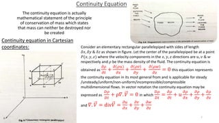 Continuity Equation
The continuity equation is actually
mathematical statement of the principle
of conservation of mass which states
that mass can neither be destroyed nor
be created
Continuity equation in Cartesian
coordinates: Consider an elementary rectangular parallelepiped with sides of length
𝛿𝑥, 𝛿𝑦 & 𝛿𝑧 as shown in figure. Let the center of the parallelepiped be at a point
𝑃(𝑥, 𝑦, 𝑧) where the velocity components in the 𝑥, 𝑦, 𝑧 directions are 𝑢, 𝑣 & 𝑤
respectively and 𝜌 be the mass density of the fluid. The continuity equation is
obtained as
𝜕𝜌
𝜕𝑡
+
𝜕 𝜌𝑢
𝜕𝑥
+
𝜕 𝜌𝑣
𝜕𝑦
+
𝜕 𝜌𝑤
𝜕𝑧
= 0 this equation represents
the continuity equation in its most general from and is applicable for steady
/unsteady/uniform/non-uniform/incompressible/compressible
multidimensional flows. In vector notation the continuity equation may be
expressed as
𝐷𝜌
𝐷𝑡
+ ρ𝛻. 𝑉 = 0 in which
𝐷𝜌
𝐷𝑡
=
𝜕𝜌
𝜕𝑡
+ 𝑢
𝜕𝜌
𝜕𝑥
+
𝜕𝜌
𝜕𝑦
+
𝜕𝜌
𝜕𝑧
and 𝛻. 𝑉 = div𝑉 =
𝜕𝑢
𝜕𝑥
+
𝜕𝑣
𝜕𝑦
+
𝜕𝑤
𝜕𝑧
7
 