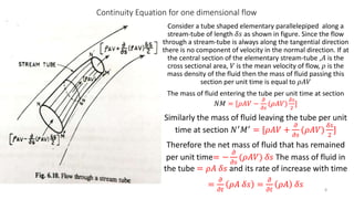 Continuity Equation for one dimensional flow
Consider a tube shaped elementary parallelepiped along a
stream-tube of length 𝛿𝑠 as shown in figure. Since the flow
through a stream-tube is always along the tangential direction
there is no component of velocity in the normal direction. If at
the central section of the elementary stream-tube ,𝐴 is the
cross sectional area, 𝑉 is the mean velocity of flow, 𝜌 is the
mass density of the fluid then the mass of fluid passing this
section per unit time is equal to 𝜌𝐴𝑉
The mass of fluid entering the tube per unit time at section
𝑁𝑀 = [𝜌𝐴𝑉 −
𝜕
𝜕𝑠
(𝜌𝐴𝑉)
𝛿𝑠
2
]
Similarly the mass of fluid leaving the tube per unit
time at section 𝑁′ 𝑀′ = [𝜌𝐴𝑉 +
𝜕
𝜕𝑠
(𝜌𝐴𝑉)
𝛿𝑠
2
]
Therefore the net mass of fluid that has remained
per unit time= −
𝜕
𝜕𝑠
(𝜌𝐴𝑉) 𝛿𝑠 The mass of fluid in
the tube = 𝜌𝐴 𝛿𝑠 and its rate of increase with time
=
𝜕
𝜕𝑡
𝜌𝐴 𝛿𝑠 =
𝜕
𝜕𝑡
𝜌𝐴 𝛿𝑠 8
 