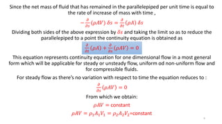 Since the net mass of fluid that has remained in the parallelepiped per unit time is equal to
the rate of increase of mass with time ,
−
𝜕
𝜕𝑠
(𝜌𝐴𝑉) 𝛿𝑠 =
𝜕
𝜕𝑡
𝜌𝐴 𝛿𝑠
Dividing both sides of the above expression by 𝛿𝑠 and taking the limit so as to reduce the
parallelepiped to a point the continuity equation is obtained as
𝜕
𝜕𝑡
𝜌𝐴 +
𝜕
𝜕𝑠
𝜌𝐴𝑉 = 0
This equation represents continuity equation for one dimensional flow in a most general
form which will be applicable for steady or unsteady flow, uniform od non-uniform flow and
for compressible fluids.
For steady flow as there’s no variation with respect to time the equation reduces to :
𝜕
𝜕𝑠
𝜌𝐴𝑉 = 0
From which we obtain:
𝜌𝐴𝑉 = constant
𝜌𝐴𝑉 = 𝜌1 𝐴1 𝑉1 = 𝜌2 𝐴2 𝑉2=constant
9
 