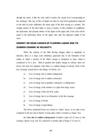 100
through the meter, it lifts the rotor until it reaches the steady level corresponding to
the discharge. This rate of flow of liquid can then be read from graduations engraved
on the tube by prior calibration, the sharp edge of the float serving as a pointer. The
rotating motion of the float helps to keep it steady. In this condition of equilibrium,
the hydrostatic and dynamic thrusts of the liquid on the upper side of the rotor will be
equal to the hydrostatic thrust on the upper side, plus the apparent weight of the
rotor.
ENERGY OR HEAD LOSSES OF FLOWING LIQUID DUE TO
SUDDEN CHANGE IN VELOCITY:
When the velocity of the fluid flowing changes either in magnitude or
direction, there is a large scale turbulence generated due to the formation of the
eddies in which a portion of the fluid’s energy is dissipated as heat, which is
considered to be a loss. Both in gradual and sudden change in velocity, these are
losses, but more loss happens when there is a sudden change in velocity. Some of the
loss of energy caused due to the change of velocity are:-
a) Loss of energy due to sudden enlargement.
b) Loss of energy due to sudden contraction.
c) Loss of energy due to gradient contraction or enlargement.
d) Loss of energy at the entrance to a pipe from large vessel.
e) Loss of energy at the exit from a pipe
f) Loss of energy due to an obstruction in the flow passage
g) Loss of energy in bends
h) Loss of energy in pipe fittings
The above mentioned losses are termed as ‘minor’ losses, as its value is less
compared to the loss due to friction in long pipes which is termed as ‘major’ loss.
a) Loss due to sudden enlargement: Consider a pipe of C.S. area A1 and
carrying a liquid of sp. wgt. W, connected to another pipe of larger C.S. area A2.
 